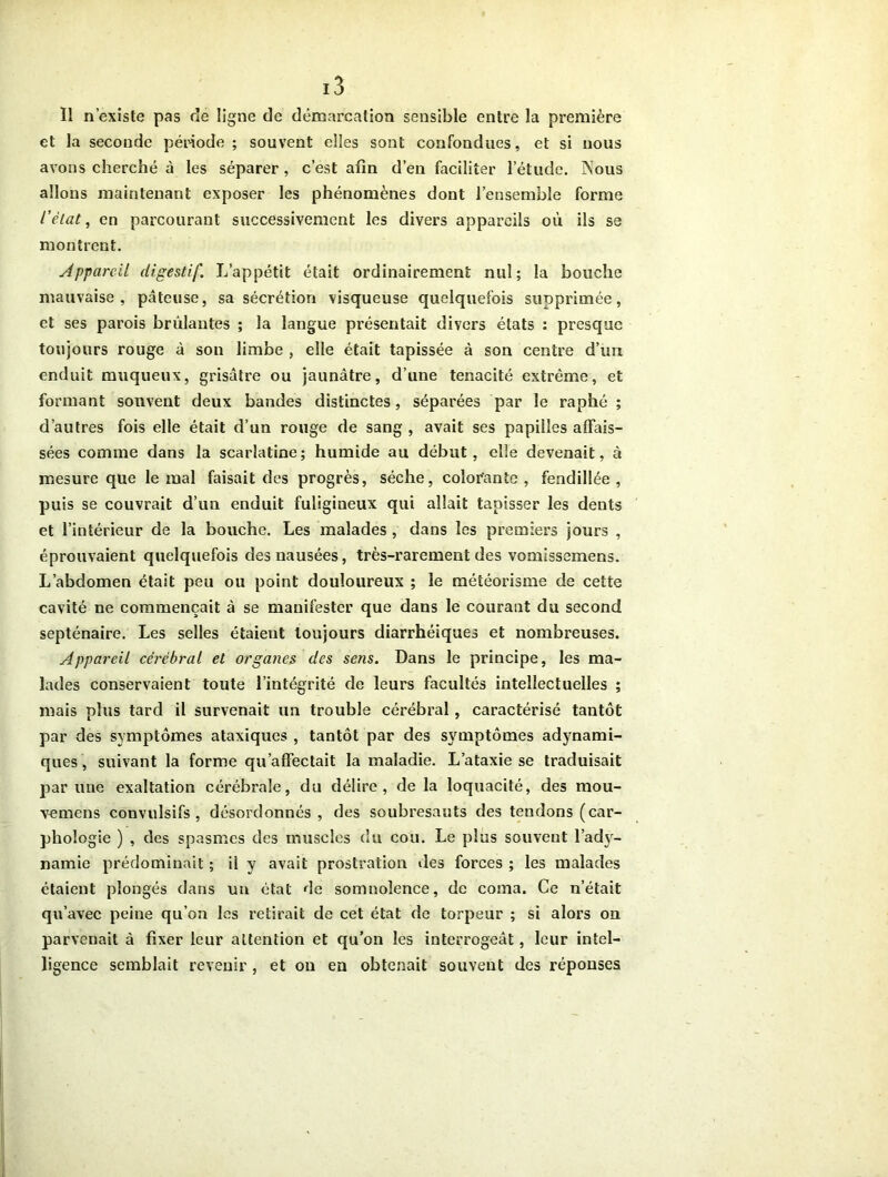 Il n’existe pas de ligne de démarcation sensible entre la première et la seconde période ; souvent elles sont confondues, et si nous avons cherché à les séparer , c’est afin d’en faciliter l’étude. Nous allons maintenant exposer les phénomènes dont l’ensemble forme l’état, en parcourant successivement les divers appareils où ils se montrent. Appareil digestif. L’appétit était ordinairement nul; la bouche mauvaise, pâteuse, sa sécrétion visqueuse quelquefois supprimée, et ses parois brûlantes ; la langue présentait divers états : presque toujours rouge à son limbe , elle était tapissée à son centre d’un enduit muqueux, grisâtre ou jaunâtre, d’une ténacité extrême, et formant souvent deux bandes distinctes, séparées par le raphé ; d’autres fois elle était d’un rouge de sang , avait ses papilles affais- sées comme dans la scarlatine; humide au début, elle devenait, à mesure que le mal faisait des progrès, sèche, colorante , fendillée , puis se couvrait d’un enduit fuligineux qui allait tapisser les dents et l’intérieur de la bouche. Les malades , dans les premiers jours , éprouvaient quelquefois des nausées, très-rarement des vomissemens. L’abdomen était peu ou point douloureux ; le météorisme de cette cavité ne commençait à se manifester que dans le courant du second septénaire. Les selles étaient toujours diarrhéiques et nombreuses. Appareil cérébral et organes des sens. Dans le principe, les ma- lades conservaient toute l’intégrité de leurs facultés intellectuelles ; mais plus tard il survenait un trouble cérébral, caractérisé tantôt par des symptômes ataxiques , tantôt par des symptômes adynami- ques, suivant la forme qu’affectait la maladie. L’ataxie se traduisait par une exaltation cérébrale, du délire, delà loquacité, des mou- vemens convulsifs, désordonnés, des soubresauts des tendons (car- phoîogie ) , des spasmes des muscles du cou. Le plus souvent l’ady- namie prédominait ; il y avait prostration des forces ; les malades étaient plongés dans un état de somnolence, de coma. Ce n’était qu’avec peine qu’on les retirait de cet état de torpeur ; si alors on parvenait à fixer leur attention et qu’on les interrogeât, leur intel- ligence semblait revenir , et on en obtenait souvent des réponses