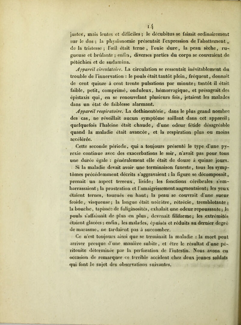 justes, mais lentes et difficiles; le décubitus se faisait ordinairement sur le dos ; la physionomie présentait l’expression de l’abattement , de la tristesse; l’œil était terne, l’ouïe dure, la peau sèche, ru- gueuse et brûlante ; enfin, diverses parties du corps se couvraient de pétéchies et de sudamina. Appareil circulatoire. La circulation se ressentait inévitablement du trouble de l’innervation : le pouls était tantôt plein, fréquent, donnait de cent quinze à cent trente pulsations par minute; tantôt il était faible, petit, comprimé, onduleux, hémorragique, et présageait des épistaxis qui, en se renouvelant plusieurs fois, jetaient les malades dans un état de faiblesse alarmant. Appareil respiratoire. La dothinentérie, dans le plus grand nombre des cas, ne réveillait aucun symptôme saillant dans cet appareil; quelquefois l’haleine était chaude, d’une odeur fétide désagréable quand la maladie était avancée, et la respiration plus ou moins accélérée. Cette seconde période, qui a toujours présenté le type d’une py- rexie continue avec des exacerbations le soir, n’avait pas pour tous une durée égale : généralement elle était de douze à quinze jours. Si la maladie devait avoir une terminaison funeste, tous les symp- tômes précédemment décrits s’aggravaient : la figure se décomposait, prenait un aspect terreux, livide; les fonctions cérébrales s’em- barrassaient; la prostration et l’amaigrissement augmentaient; les yeux étaient ternes, tournés en haut; la peau se couvrait d’une sueur froide, visqueuse; la langue était noirâtre, rétrécie, tremblotante; la bouche, tapissée de fuliginosités, exhalait une odeur repoussante; le pouls s’alfaissait de plus en plus, devenait filiforme; les extrémités étaient glacées; enfin, les malades, épuisés et réduits au dernier degré de marasme, ne tardaient pas à succomber. Ce n’est toujours ainsi que se terminait la maladie : la mort peut arriver presque d'une manière subite, et être le résultat d’une pé- ritonite déterminée par la perforation de l’intestin. Nous avons eu occasion de remarquer ce terrible accident chez deux jeunes soldats qui font le sujet des observations suivantes.