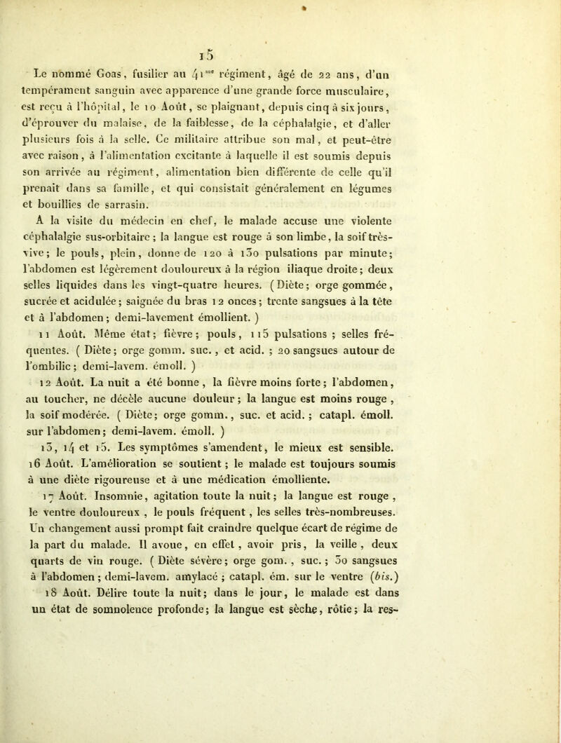 Le nommé Goas, fusilier au 41,ue régiment, âgé de 22 ans, d’un tempérament sanguin avec apparence d’une grande force musculaire, est reçu à l’hôpital, le 10 Août, se plaignant, depuis cinq à six jours, d’éprouver du malaise, de la faiblesse, de la céphalalgie, et d’aller plusieurs fois à la selle. Ce militaire attribue son mal, et peut-être avec raison, à l’alimentation excitante à laquelle il est soumis depuis son arrivée au régiment, alimentation bien différente de celle qu’il prenait dans sa famille, et qui consistait généralement en légumes et bouillies de sarrasin. A la visite du médecin en chef, le malade accuse une violente céphalalgie sus-orbitaire ; la langue est rouge à son limbe, la soif très- vive ; le pouls, plein, donne de 120 à i5o pulsations par minute; l’abdomen est légèrement douloureux à la région iliaque droite; deux selles liquides dans les vingt-quatre heures. ( Diète ; orge gommée, sucrée et acidulée ; saignée du bras 12 onces ; trente sangsues à la tête et à l’abdomen; demi-lavement émollient. ) 11 Août. Même état; fièvre; pouls, 115 pulsations ; selles fré- quentes. ( Diète; orge gomm. suc. , et acid. ; 20 sangsues autour de l’ombilic; demi-lavem. émoll. ) 12 Août. La nuit a été bonne, la fièvre moins forte; l’abdomen, au toucher, ne décèle aucune douleur ; la langue est moins rouge , la soif modérée. ( Diète; orge gomm., suc. et acid. ; catapl. émoll. sur l’abdomen; demi-lavem. émoll. ) i5, 14 et i5. Les symptômes s’amendent * le mieux est sensible. 16 Août. L’amélioration se soutient; le malade est toujours soumis à une diète rigoureuse et à une médication émolliente. 17 Août. Insomnie, agitation toute la nuit; la langue est rouge , le ventre douloureux , le pouls fréquent, les selles très-nombreuses. Un changement aussi prompt fait craindre quelque écart de régime de la part du malade. Il avoue, en effet, avoir pris, la veille, deux quarts de vin rouge. (Diète sévère; orge gom. , suc.; 3o sangsues à l’abdomen; demi-lavem. amylacé ; catapl. ém. sur le ventre (bis.) 18 Août. Délire toute la nuit; dans le jour, le malade est dans un état de somnolence profonde; la langue est sèche, rôtie; la res-