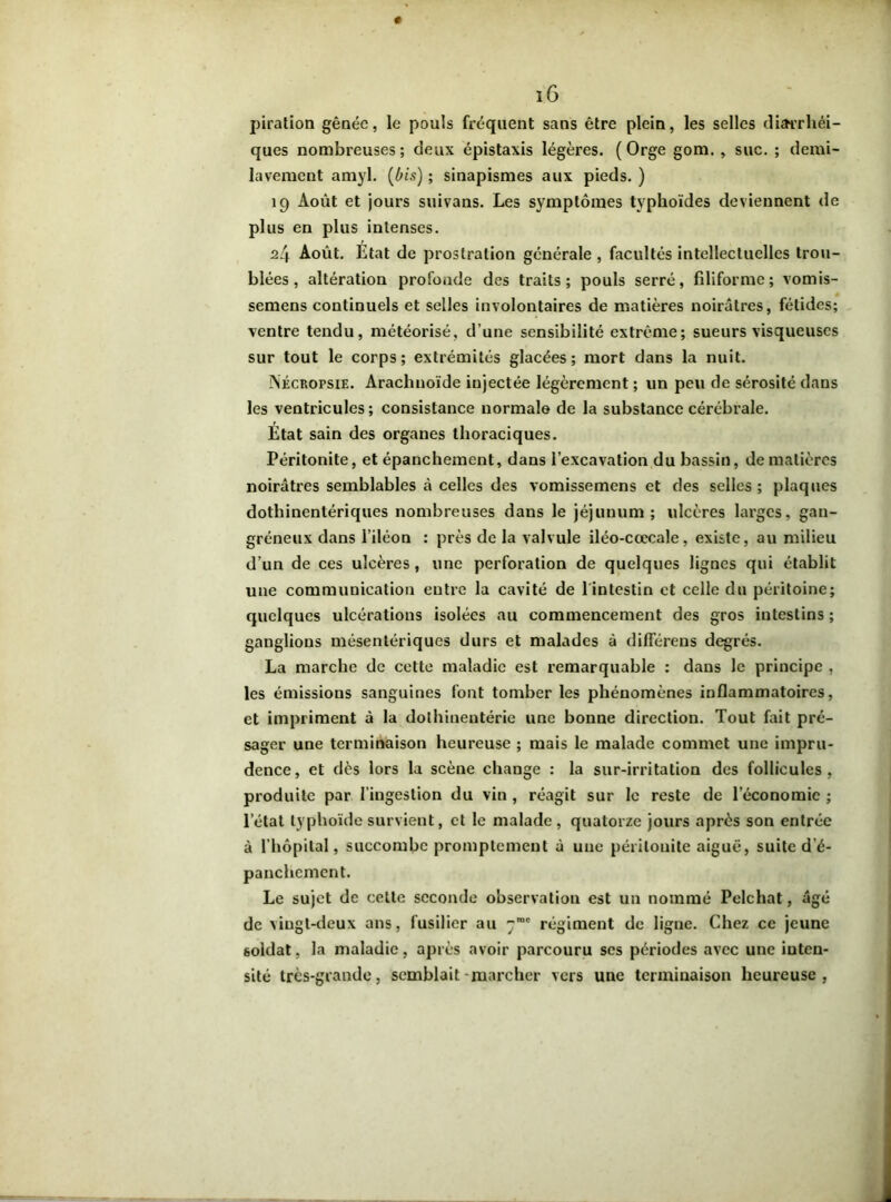 piration gênée, le pouls fréquent sans être plein, les selles diarrhéi- ques nombreuses; deux épistaxis légères. (Orge gom. , suc. ; demi- lavement amyl. (bis) ; sinapismes aux pieds. ) 19 Août et jours suivans. Les symptômes typhoïdes deviennent de plus en plus intenses. 24 Août. Etat de prostration générale , facultés intellectuelles trou- blées , altération profonde des traits; pouls serré, filiforme; vomis- semens continuels et selles involontaires de matières noirâtres, fétides; ventre tendu, météorisé, d’une sensibilité extrême; sueurs visqueuses sur tout le corps; extrémités glacées; mort dans la nuit. NÉCRorsiE. Arachnoïde injectée légèrement ; un peu de sérosité dans les ventricules; consistance normale de la substance cérébrale. Etat sain des organes thoraciques. Péritonite, et épanchement, dans l’excavation du bassin, de matières noirâtres semblables à celles des vomissemens et des selles ; plaques dothinentériques nombreuses dans le jéjunum; ulcères larges, gan- gréneux dans l’iléon : près de la valvule iléo-cœcale, existe, au milieu d’un de ces ulcères, une perforation de quelques lignes qui établit une communication entre la cavité de l intcstin et celle du péritoine; quelques ulcérations isolées au commencement des gros intestins ; ganglions mésentériques durs et malades à différens degrés. La marche de cette maladie est remarquable : dans le principe , les émissions sanguines font tomber les phénomènes inflammatoires, et impriment à la dothinentérie une bonne direction. Tout fait pré- sager une terminaison heureuse ; mais le malade commet une impru- dence, et dès lors la scène change : la sur-irritation des follicules, produite par l’ingestion du vin , réagit sur le reste de l’économie ; l’état typhoïde survient, et le malade, quatorze jours après son entrée à l’hôpital, succombe promptement à une péritonite aiguë, suite d’é- panchement. Le sujet de cette seconde observation est un nommé Pelchat, âgé de vingt-deux ans, fusilier au 7”' régiment de ligne. Chez ce jeune soldat, la maladie, après avoir parcouru ses périodes avec une inten- sité très-grande, semblait-marcher vers une terminaison heureuse,