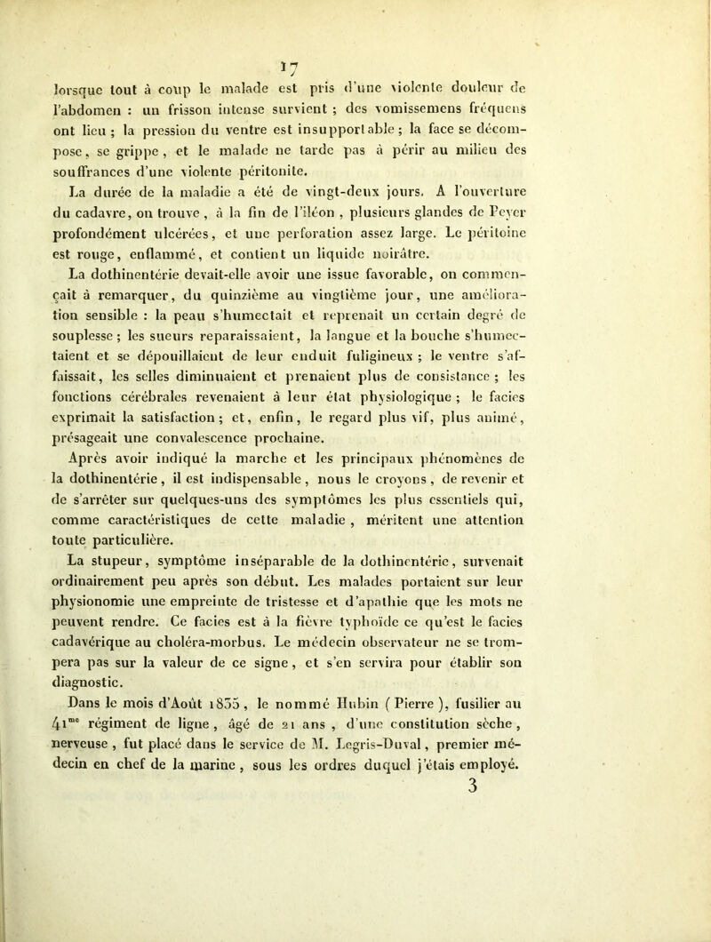 *7 lorsque tout à coup le malade est pris d’une \iolcnle douleur de l’abdomen : un frisson intense survient ; des vomissemens fréquens ont lieu ; la pressiou du ventre est insupportable; la face se décom- pose , se grippe , et le malade ne larde pas à périr au milieu des souffrances d’une violente péritonite. La durée de la maladie a été de vingt-deux jours. A l’ouverture du cadavre, on trouve , à la fin de l’iléon , plusieurs glandes de Lever profondément ulcérées, et une perforation assez large. Le péritoine est rouge, enflammé, et contient un liquide noirâtre. La dothinentérie devait-elle avoir une issue favorable, on commen- çait à remarquer, du quinzième au vingtième jour, une améliora- tion sensible : la peau s’humectait et reprenait un certain degré de souplesse; les sueurs reparaissaient, la langue et la bouche s’humec- taient et se dépouillaient de leur enduit fuligineux ; le ventre s’af- faissait, les selles diminuaient et prenaient plus de consistance; les fonctions cérébrales revenaient à leur état physiologique ; le faciès exprimait la satisfaction; et, enfin, le regard plus vif, plus animé, présageait une convalescence prochaine. Après avoir indiqué la marche et les principaux phénomènes de la dothinentérie, il est indispensable, nous le croyons, de revenir et de s’arrêter sur quelques-uns des symptômes les plus essentiels qui, comme caractéristiques de cette maladie , méritent une attention toute particulière. La stupeur, symptôme inséparable de la dothinentérie, survenait ordinairement peu après son début. Les malades portaient sur leur physionomie une empreinte de tristesse et d’apathie que les mots ne peuvent rendre. Ce faciès est à la fièvre typhoïde ce qu’est le faciès cadavérique au choléra-morbus. Le médecin observateur ne se trom- pera pas sur la valeur de ce signe , et s’en servira pour établir son diagnostic. Dans le mois d’Août 1855 , le nommé Hubin ( Pierre ), fusilier au 4ime régiment de ligne , âgé de 21 ans , d’une constitution sèche, nerveuse , fut placé dans le service de M. Legris-Duval, premier mé- decin en chef de la marine, sous les ordres duquel j’étais employé. 3