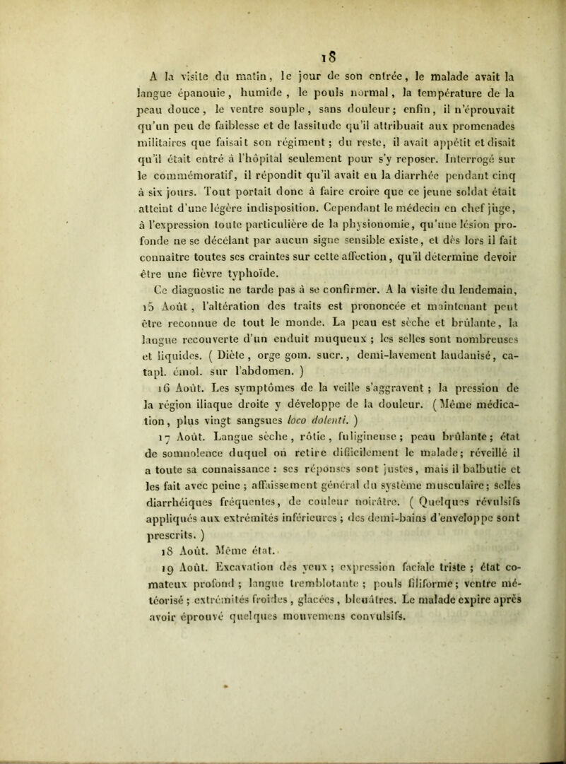 1$ A la visite du matin, le jour de son entrée, le malade avait la langue épanouie, humide, le pouls normal, la température de la peau douce, le ventre souple, sans douleur; enfin, il n’éprouvait qu’un peu de faiblesse et de lassitude qu’il attribuait aux promenades militaires que faisait son régiment ; du reste, il avait appétit et disait qu’il était entré à l’hôpital seulement pour s’y reposer. Interrogé sur le commémoratif, il répondit qu’il avait eu la diarrhée pendant cinq à six jours. Tout portail donc à faire croire que ce jeune soldat était atteint d’une légère indisposition. Cependant le médecin en chef jiige, à l’expression toute particulière de la physionomie, qu’une lésion pro- fonde ne se décelant par aucun signe sensible existe, et dès lors il fait connaître toutes ses craintes sur celte affection, qu’il détermine devoir être une fièvre typhoïde. Ce diagnostic ne tarde pas à se confirmer. A la visite du lendemain, i5 Août, l’altération des traits est prononcée et maintenant peut être reconnue de tout le monde. La peau est sèche et brûlante, la langue recouverte d’un enduit muqueux ; les selles sont nombreuses et liquides. ( Diète, orge gom. suer., demi-lavement laudauisé, ca- tapl. émoi, sur labdomen. ) 16 Août. Les symptômes de la veille s’aggravent ; la pression de la région iliaque droite y développe de la douleur. ( Même médica- tion , plus vingt sangsues loco dolenti. ) 1 n Août. Langue sèche, rôtie, fuligineuse; peau brûlante; état de somnolence duquel on retire difficilement le malade; réveillé il a toute sa connaissance : ses réponses sont justes, mais il balbutie et les fait avec peine ; affaissement général du système musculaire; selles diarrhéiques fréquentes, de couleur noirâtre. ( Quelques révulsifs appliqués aux extrémités inférieures ; dos demi-bains d’enveloppe sont prescrits. ) iS Août. Même état. ip Août. Excavation des veux; expression faciale triste ; état co- mateux profond; langue tremblotante; pouls filiforme; ventre mé- téorisé ; extrémités froides , glacées, bleuâtres. Le malade expire après avoir éprouvé quelques mouvemens convulsifs.