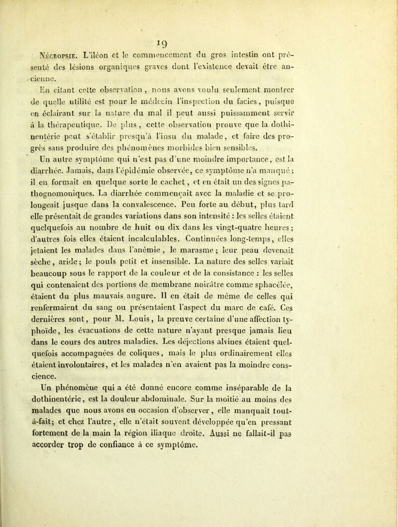 J9 Nécropsie. L’iîéon et le commencement du gros intestin ont pré- senté des lésions organiques graves dont l’existence devait être an- cienne. En citant cette observation , nous avons voulu seulement montrer de quelle utilité est pour le médecin l’inspection du faciès, puisque en éclairant sur la nature du mal il peut aussi puissamment servir à la thérapeutique. De plus , cette observation prouve que la dolbi- nentérie peut s’établir presqu’à l’insu du malade, et faire des pro- grès sans produire des phénomènes morbides bien sensibles. Un autre symptôme qui n’est pas d’une moindre importance, est la diarrhée. Jamais, dans l’épidémie observée, ce symptôme n’a manqué ; il en formait en quelque sorte le cachet, et en était un des signes pa- thognomoniques. La diarrhée commençait avec la maladie et se pro- longeait jusque dans la convalescence. Peu forte au début, plus tard elle présentait de grandes variations dans son intensité : les selles étaient quelquefois au nombre de huit ou dix dans les vingt-quatre heures; d’autres fois elles étaient incalculables. Continuées long-temps, elles jetaient les malades dans l’anémie , le marasme ; leur peau devenait sèche, aride; le pouls petit et insensible. La nature des selles variait beaucoup sous le rapport de la couleur et de la consistance : les selles qui contenaient des portions de membrane noirâtre comme sphacélée, étaient du plus mauvais augure. Il en était de même de celles qui renfermaient du sang ou présentaient l’aspect du marc de café. Ces dernières sont, pour M. Louis, la preuve certaine d’une affection ty- phoïde, les évacuations de cette nature n’ayant presque jamais lieu dans le cours des autres maladies. Les déjections alvines étaient quel- quefois accompagnées de coliques, mais le plus ordinairement elles étaient involontaires, et les malades n’en avaient pas la moindre cons- cience. Un phénomène qui a été donné encore comme inséparable de la dothinentérie, est la douleur abdominale. Sur la moitié au moins des malades que nous avons eu occasion d’observer, elle manquait tout- à-fait; et chez l’autre, elle n’était souvent développée qu’en pressant fortement de la main la région iliaque droite. Aussi ne fallait-il pas accorder trop de confiance à ce symptôme.