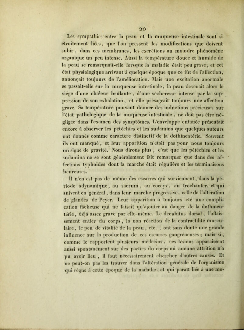 Les sympathies entre la peau et la muqueuse intestinale sont si étroitement liées, que l’on pressent les modifications que doivent subir, dans ces membranes, les excrétions au moindre phénomène organique un peu intense. Aussi la température douce et humide de la peau se remarquait-elle lorsque la maladie était peu grave; et cet état physiologique arrivant à quelque époque que ce fût de l'affection, annonçait toujours de l’amélioration. Mais une excitation anormale se passait-elle sur la muqueuse intestinale, la peau devenait alors le siège d’une chaleur brûlante , d’une sécheresse intense par la sup- pression de son exhalation, et elle présageait toujours une affection grave. Sa température pouvant donner des induclious précieuses sur l’état pathologique de la muqueuse intestinale , ne doit pas être né- gligée dans l’examen des symptômes. L’enveloppe cutanée présentait encore à observer les pétéchies et les sudamina que quelques auteurs ont donnés comme caractère distinctif de la dolhinentérie. Souvent ils ont manqué , et leur apparition n’était pas pour nous toujours un signe de gravité. ÎSous dirons plus , c’est que les pétéchies et les sudamina ne se sont généralement fait remarquer que dans des af- fections typhoïdes dont la marche était régulière et les terminaisons heureuses. 11 n’en est pas de même des escarres qui surviennent, dans la pé- riode adynamique, au sacrum, au coccyx, au trochanter, et qui suivent en général, dans leur marche progressive, celle de l’altération de glandes de Peyer. Leur apparition a toujours été une compli- cation fâcheuse qui ne faisait qu’ajouter au danger de la dolhinen- térie, déjà assez grave par elle-même. Le décubitus dorsal , l’affais- sement entier du corps , la non réaction de la contractilité muscu- laire, le peu de vitalité de la peau , etc. , ont sans doute une grande influence sur la production de ces escarres gangréneuses ; mais si, comme le rapportent plusieurs médecins , ces lésions apparaissent aussi spontanément sur des parties du corps où aucune attrition n’a pu avoir lieu , il faut nécessairement chercher d’autres causes. F.t ne peut-on pas les trouver dans l’altération générale de l’organisme qui règne à celte époque de la maladie , cl qui paraît liée à une rao-