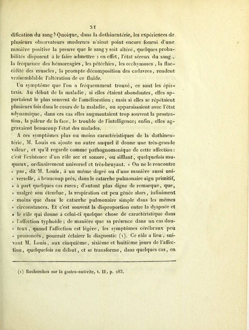 1Ï dification du sang? Quoique, dans la dolliinentérie, les expériences de plusieurs observateurs modernes n’aient point encore fourni d’une manière positive la preuve que le sang y soit altéré, quelques proba- bilités disposent à le faire admettre : en effet, l’état séreux du sang , la fréquence des hémorragies , les pétéchies, les ecchymoses , la flac- cidité des muscles, la prompte décomposition des cadavres, rendent vraisemblable l’altération de ce fluide. in symptôme que l’on a fréquemment trouvé, ce sont les épis- taxis. Au début de la maladie, si elles étaient abondantes, elles ap- portaient le plus souvent de l’amélioration ; mais si elles se répétaient plusieurs fois dans le cours de la maladie, ou apparaissaient avec l’état adynamique, dans ces cas elles augmentaient trop souvent la prostra- tion, la pâleur de la face, le trouble de l’intelligence; enfin, elles ag- gravaient beaucoup letat des malades. A ces symptômes plus ou moins caractéristiques de la dothinen- térie, 51. Louis en ajoute un autre auquel il donne une très-grande valeur, et qu’il regarde comme pathognomonique de cette affection: c’est l’existence d’un râle sec et sonore, ou sifflant, quelquefois mu- queux, ordinairement universel et très-bruyant. « On ne le rencontre ». pas , dit 51. Louis , à un même degré ou d’une manière aussi uni- » verselle, à beaucoup près, dans le catarrhe pulmonaire aigu primitif, » à part quelques cas rares; d’autant plus digne de remarque, que, » malgré son étendue, la respiration est peu gênée alors, infiniment « moins que dans le catarrhe pulmonaire simple dans les mêmes » circonstances. Et c’est souvent la disproportion entre la dyspnée et » le râle qui donne à celui-ci quelque chose de caractéristique dans » l’affection typhoïde ; de manière que sa présence dans un cas dou- » teux , quand l’affection est légère, les symptômes cérébraux peu » prononcés, pourrait éclairer le diagnostic (1). Ce râle a lieu, sui- vant 51. Louis, aux cinquième, sixième et huitième jours de l’affec- tion, quelquefois au début, et se transforme, dans quelques cas, en (i) Recherches sur la gastro-entérite, t. II, p. 280.