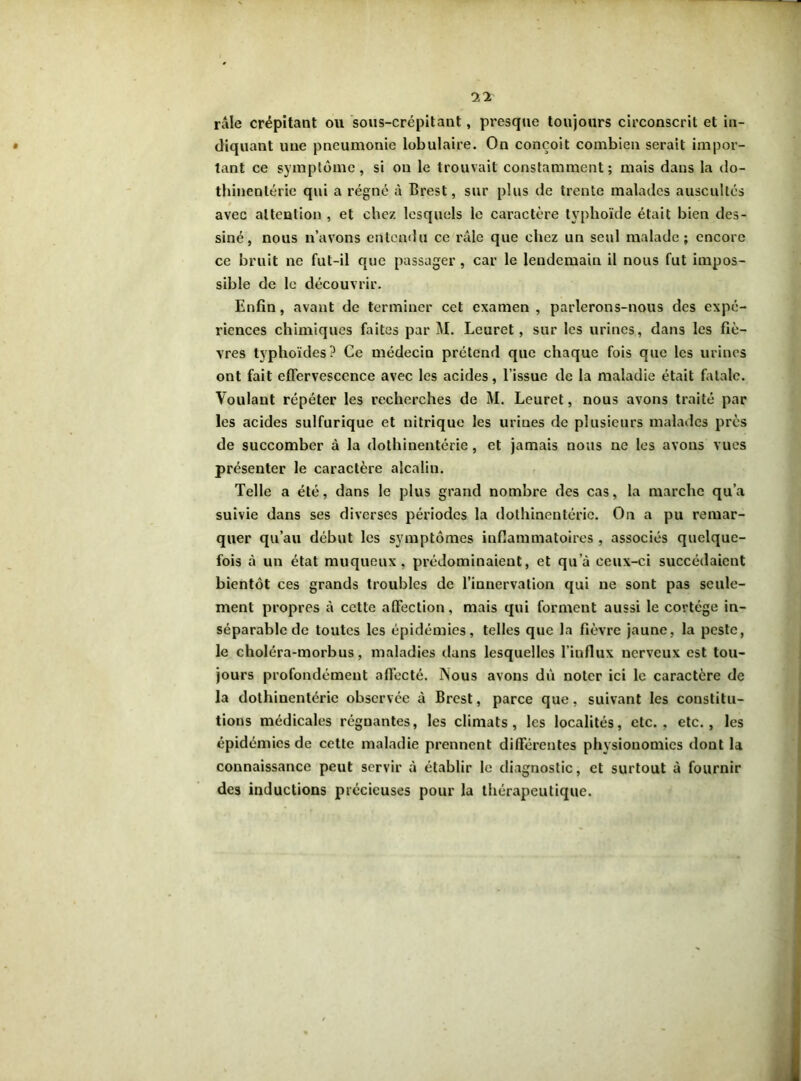 râle crépitant ou sous-crépitant, presque toujours circonscrit et in- diquant une pneumonie lobulaire. On conçoit combien serait impor- tant ce symptôme, si on le trouvait constamment; mais dans la do- thinentérie qui a régné à Brest, snr plus de trente malades auscultés avec attention , et chez lesquels le caractère typhoïde était bien des- siné, nous n’avons entendu ce râle que chez un seul malade; encore ce bruit ne fut-il que passager, car le lendemain il nous fut impos- sible de le découvrir. Enfin, avant de terminer cet examen , parlerons-nous des expé- riences chimiques faites par M. Leuret, sur les urines, dans les fiè- vres typhoïdes? Ce médecin prétend que chaque fois que les urines ont fait effervescence avec les acides, l’issue de la maladie était fatale. Voulant répéter les recherches de M. Leuret, nous avons traité par les acides sulfurique et nitrique les urines de plusieurs malades près de succomber à la dothinentérie, et jamais nous ne les avons vues présenter le caractère alcalin. Telle a été, dans le plus grand nombre des cas, la marche qu’a suivie dans ses diverses périodes la dothinentérie. On a pu remar- quer qu’au début les symptômes inflammatoires , associés quelque- fois à un état muqueux, prédominaient, et qu’à ceux-ci succédaient bientôt ces grands troubles de l’innervation qui ne sont pas seule- ment propres à cette affection, mais qui forment aussi le cortège in- séparable de toutes les épidémies, telles que la fièvre jaune, la peste, le choléra-morbus, maladies dans lesquelles l’influx nerveux est tou- jours profondément affecté. INous avons dû noter ici le caractère de la dothinentérie observée à Brest, parce que, suivant les constitu- tions médicales régnantes, les climats, les localités, etc., etc., les épidémies de cette maladie prennent différentes physionomies dont la connaissance peut servir à établir le diagnostic, et surtout à fournir des inductions précieuses pour la thérapeutique.