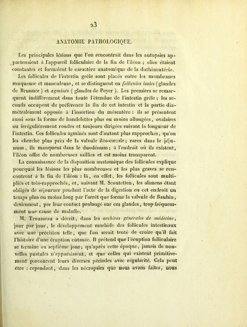 ANATOMIE PATHOLOGIQUE. Les principales lésions que l’on rencontrait dans les autopsies ap- partenaient à l’appareil folliculaire de la fin de l’iléon ; elles étaient constantes et formaient le caractère anatomique de la dothinentérie. Les follicules de l’intestin grêle sont placés entre les membranes muqueuse et musculeuse, et se distinguent en follicules isolés (glandes de Brunner ) et agminés ( glandes de Peyer ). Les premiers se remar- quent indifférement dans toute l’étendue de l’intestin grêle ; les se- conds occupent de préférence la fin de cet intestin et la partie dia- métralement opposée à l’insertion du mésentère : ils se présentent aussi sous la forme de bandelettes plus ou moins allongées, ovalaires ou irrégulièrement rondes et toujours dirigées suivant la longueur de 1 intestin. Ces follicules agminés sont d’autant plus rapprochés, qu’on les cherche plus près de la valvule iléo-cœcale ; rares dans le jéju- num, ils manquent dans le duodénum; à l’endroit où ils existent, l’iléon offre de nombreuses saillies et est moins transparent. La connaissance de la disposition anatomique des follicules explique pourquoi les lésions les plus nombreuses et les plus graves se ren- contrent à la fin de l’iléon : là, eu effet, les follicules sont multi- pliés et très-rapprochés, et, suivant M. Seoutetteu, les alimens étant obligés de séjourner pendant l’acte de la digestion en cet endroit un temps plus ou moins long par l’arrêt que forme la valvule de Bauhin, deviennent, par leur contact prolongé sur ces glandes, trop fréquem- ment une cause de maladie. M. Trousseau a décrit, dans les archives générales de médecine, jour par jour, le développement morbide des follicules intestinaux avec une précision telle, que l’on serait tenté de croire qu’il fait l’histoire d’une éruption cutanée. Il prétend que l’éruption folliculaire se termine au septième jour; qu’après cette époque, jamais de nou- velles pustules n’apparaissent, et que celles qui existent primitive- ment parcourent leurs diverses périodes avec régularité. Cela peut être : cependant, dans les nécropsies que iious avons faites, uous