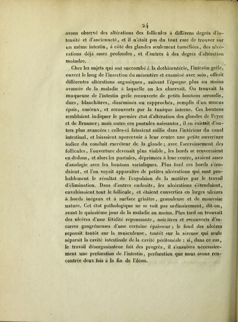 avons observé des altérations des follicules à différons degrés d’in- tensité et d’ancienneté, et il n était pas du tout rare de trouver sur un même intestin, à côté des glandes seulement tuméfiées., des ulcé- rations déjà assez profondes , et d’autres à des degrés d’altération moindre. Chez les sujets qui ont succombé à la dothinentérie, l’intestin grêle, ouvert le long de l’insertion du mésentère et examiné avec soin , offrait différentes altérations organiques , suivant l’époque plus ou moins avancée de la maladie à laquelle on les observait. On trouvait la muqueuse de l’intestin grêle recouverte de petits boutons arrondis, durs, blanchâtres, disséminés ou rapprochés, remplis d’un mucus épais, caséeux, et recouverts par la tunique interne. Ces boutons semblaient indiquer le premier état d’altération des glandes de Pcyer et de Bruuner; mais outre ces pustules naissantes, il en existait d’au- tres plus avancées : celles-ci faisaient saillie dans l’intérieur du canal intestinal, et laissaient apercevoir à leur centre une petite ouverture indice du conduit excréteur de la glande ; avec l’accroissement des follicules, l’ouverture devenait plus visible, les bords se renversaient en dedans, et alors les pustules, déprimées à leur centre, avaient assez d’analogie avec les boulons varioliques. Plus tard ces bords s’éro- daient, et l’on voyait apparaître de petites ulcérations qui sont pro- bablement le résultat de l’expulsion de la matière par le travail d’élimination. Dans d’autres endroits, les ulcérations s’étendaient, envahissaient tout le follicule, et étaient converties en larges ulcères à bords inégaux et à surface grisâtre, granuleuse et de mauvaise nature. Cet état pathologique ne se voit pas ordinairement, dit-on, avant le quinzième jour de la maladie au moins. Plus tard ou trouvait des ulcères d’une fétidité repoussante, noirâtres et recouverts d’es- carres gangréneuses d’une certaine épaisseur ; le fond des ulcères reposait tantôt sur la musculeuse, tantôt sur la séreuse qui seule séparait la cavité intestinale delà cavité péritonéale : si, dans ce cas, le travail désorganisateur fait des progrès, il s’ensuivra nécessaire- ment une perforation de l’intestin, perforation que nous avons ren- contrée deux fois à la fin de l’iléon.