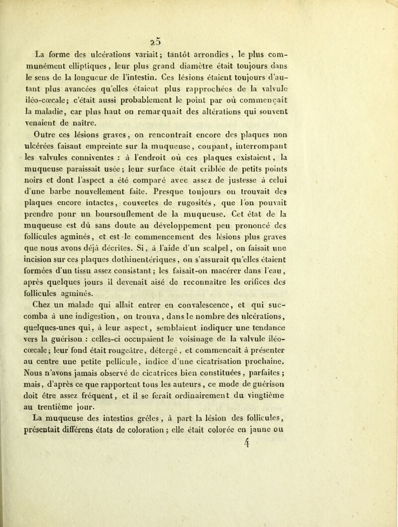 La forme des ulcérations variait; tantôt arrondies, le plus com- munément elliptiques , leur plus grand diamètre était toujours dans le sens de la longueur de l’intestin. Ces lésions étaient toujours d’au- tant plus avancées qu’elles étaient plus rapprochées de la valvule iléo-cœcale; c’était aussi probablement le point par où commençait la maladie, car plus haut on remarquait des altérations qui souvent venaient de naître. Outre ces lésions graves, on rencontrait encore des plaques non ulcérées faisant empreinte sur la muqueuse, coupant, interrompant les valvules conniventes : à l’endroit où ces plaques existaient, la muqueuse paraissait usée; leur surface était criblée de petits points noirs et dont l’aspect a été comparé avec assez de justesse à celui d’une barbe nouvellement faite. Presque toujours ou trouvait des plaques encore intactes, couvertes de rugosités, que Ion pouvait prendre pour un boursouflement de la muqueuse. Cet état de la muqueuse est dû sans doute au développement peu prononcé des follicules agminés, et est le commencement des lésions plus graves que nous avons déjà décrites. Si, à l’aide d’uii scalpel, on faisait une incision sur ces plaques dothinentériques , on s’assurait quelles étaient formées d’un tissu assez consistant; les faisait-on macérer dans l’eau, après quelques jours il devenait aisé de reconnaître les orifices des follicules agminés. Chez un malade qui allait entrer en convalescence, et qui suc- comba à une indigestion, on trouva , dans le nombre des ulcérations, quelques-unes qui, à leur aspect, semblaient indiquer une tendance vers la guérison : celles-ci occupaient le voisinage de la valvule iléo- cœcale; leur fond était rougeâtre, détcrgé , et commençait à présenter au centre une petite pellicule, indice d’une cicatrisation prochaine. Nous n’avons jamais observé de cicatrices bien constituées, parfaites ; mais, d’après ce que rapportent tous les auteurs, ce mode de guérison doit être assez fréquent, et il se ferait ordinairement du vingtième au trentième jour. La muqueuse des intestins grêles, à part la lésion des follicules, présentait différens états de coloration ; elle était colorée en jaune ou 4