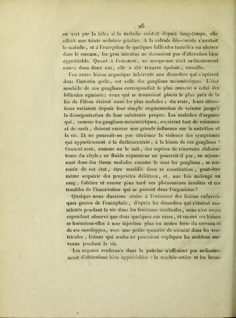 en vert par la bile; si la maladie existait depuis long-temps, elle offrait une teinte ardoisée grisâtre. A la valvule iléo-cœcale s’arrêtait la maladie, et à l’exception de quelques follicules tuméfiés ou ulcérés dans le cæcum, les gros iutestins ne donnaient pas d’altération bien appréciable. Quant à l’estomac, sa muqueuse était ordinairement saine; dans deux cas, elle a été trouvée épaissie, ramollie. l ue autre lésion organique inhérente aux désordres qui s’opèrent dans l’intestin grêle, est celle des ganglions mésentériques. L’état morbide de ces gauglions correspondait le plus souvent À celui des follicules agminés ; ceux qui se trouvaient placés le plus près de la fin de l’iléon étaient aussi les plus malades ; du reste, leurs altéra- tions variaient depuis leur simple augmentation de volume jusqu'à la désorganisation de leur substance propre. Les maladies d’organes qui , comme les ganglions mésentériques, reçoivent tant de vaisseaux et de nerfs , doivent exercer une grande influence sur la nutrition et la vie. Et ne pourrait-on pas attribuer la violence des symptômes qui appartiennent à la dothinentérie , à la lésion de ces ganglions ? Ceux-ci sont, comme on le sait, des espèces de réservoirs élabora- tcurs du chvle; ce fluide réparateur ne pourrait-il pas, en séjour- nant dans des tissus malades comme le sont les ganglions , se res- sentir de cet état , être modifié dans sa constitution , peut-être même acquérir des propriétés délétères, et, une fois mélangé au sang , l’altérer et causer plus tard ces phénomènes insolites et ces troubles de l’innervation qui se passent dans l’organisme? Quoique nous dussions croire à l’existence des lésions cadavéri- ques graves de l’encéphale , d’après les désordres qui setaient ma- nifestés pendant la vie dans les fonctions cérébrales, nous n’en avons cependant observé que dans quelques cas rares , et encore ces lésions se bornaient-elles à une injection plus ou moins forte du cerveau et de ses enveloppes, avec une petite quantité de sérosité dans les ven- tricules , lésions qui seules ne pouvaient expliquer les accidcns sur- venus pendant la \ie. Les organes renfermés dans la poitrine n’offraient pas ordinaire- ment d’altérations bien appréciables : la trachée-artère et les brou-