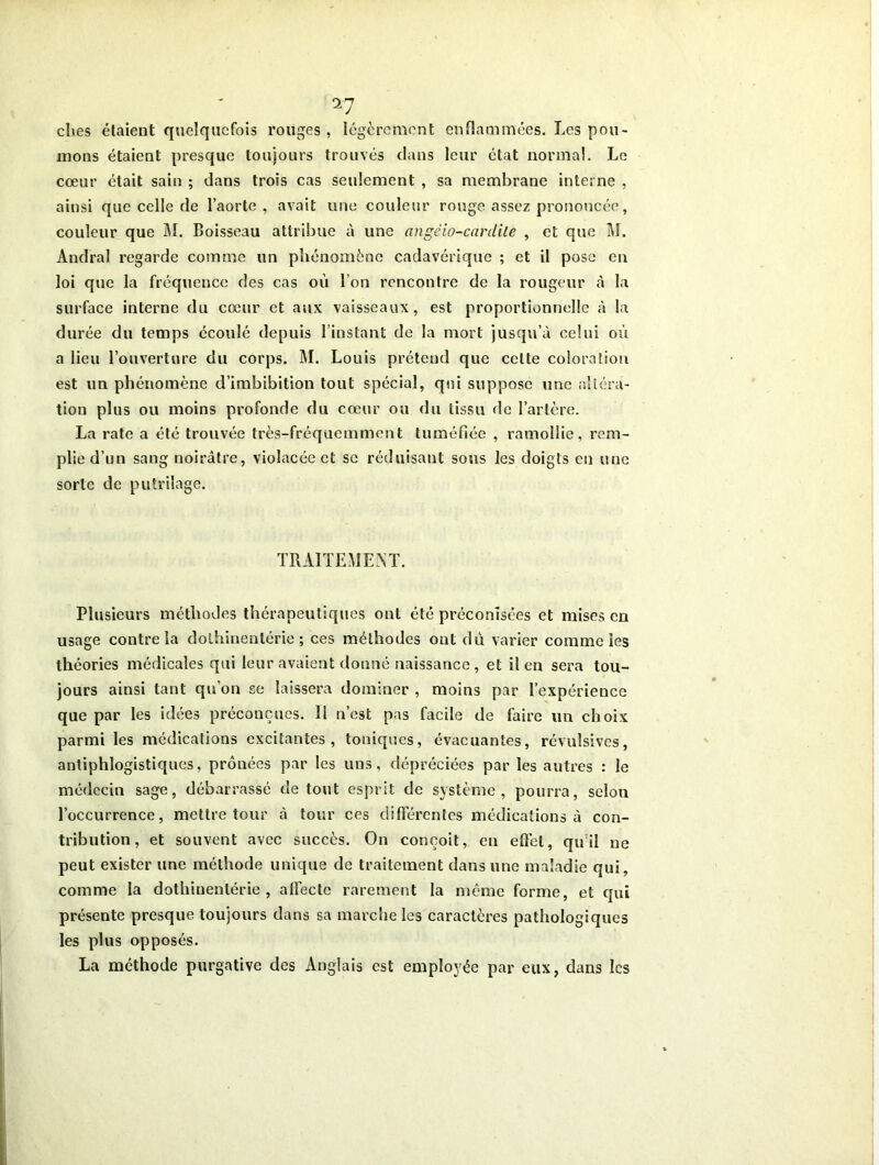 clies étaient quelquefois rouges, légèrement enflammées. Les pou- mons étaient presque toujours trouvés dans leur état normal. Le cœur était sain ; dans trois cas seulement , sa membrane interne , ainsi que celle de l’aorte, avait une couleur rouge assez prononcée, couleur que M. Boisseau attribue à une angêio-carclile , et que M. Andral regarde comme un phénomène cadavérique ; et il pose en loi que la fréquence des cas où l’on rencontre de la rougeur à la surface interne du cœur et aux vaisseaux, est proportionnelle à la durée du temps écoulé depuis l’instant de la mort jusqu’à celui o?ï a lieu l’ouverture du corps. M. Louis prétend que celte coloration est un phénomène d’imbibition tout spécial, qui suppose une altéra- tion plus ou moins profonde du cœur ou du tissu de l’artère. La rate a été trouvée très-fréquemment tuméfiée , ramollie, rem- plie d’un sang noirâtre, violacée et se réduisant sous les doigts en une sorte de putrilage. TRAITEMENT. Plusieurs méthodes thérapeutiques ont été préconisées et mises en usage contre la dolhinenlérie ; ces méthodes ont dù varier comme les théories médicales qui leur avaient donné naissance, et il en sera tou- jours ainsi tant qu’on se laissera dominer , moins par l’expérience que par les idées préconçues. Il n’est pas facile de faire un choix parmi les médications excitantes, toniques, évacuantes, révulsives, antiphlogistiques, prônées par les uns, dépréciées par les autres : le médecin sage, débarrassé de tout esprit de système, pourra, selon l’occurrence, mettre tour à tour ces différentes médications à con- tribution, et souvent avec succès. On conçoit, en effet, quil ne peut exister une méthode unique de traitement dans une maladie qui, comme la dolhinenlérie, affecte rarement la même forme, et qui présente presque toujours dans sa marche les caractères pathologiques les plus opposés. La méthode purgative des Anglais est employée par eux, dans les