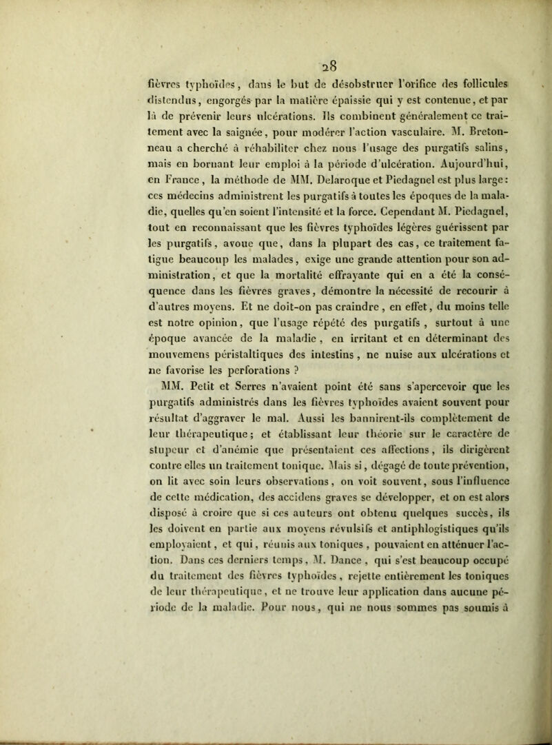 s8 fièvres typhoïdes, dans le but de désobstruer l’orifice des follicules distendus, engorgés par la matière épaissie qui y est contenue, et par là de prévenir leurs ulcérations. Ils combinent généralement ce trai- tement avec la saignée, pour modérer l’action vasculaire. M. Breton- neau a cherché à réhabiliter chez nous l’usage des purgatifs salins, mais en bornant leur emploi à la période d’ulcération. Aujourd’hui, en France, la méthode de MM. Delaroque et Piedagnel est plus large : ccs médecins administrent les purgatifs à toutes les époques de la mala- die, quelles qu’en soient l’intensité et la force. Cependant M. Piedagnel, tout en reconnaissant que les fièvres typhoïdes légères guérissent par les purgatifs, avoue que, dans la plupart des cas, ce traitement fa- tigue beaucoup les malades, exige une grande attention pour son ad- ministration, et que la mortalité effrayante qui en a été la consé- quence dans les fièvres graves, démontre la nécessité de recourir à d’autres moyens. F.t ne doit-on pas craindre , en effet, du moins telle est notre opinion, que l’usage répété des purgatifs , surtout à une époque avancée de la maladie , en irritant et en déterminant des mouvemens péristaltiques des intestins , ne nuise aux ulcérations et ne favorise les perforations ? MM. Petit et Serres n’avaient point été saus s’apercevoir que les purgatifs administrés dans les fièvres typhoïdes avaient souvent pour résultat d’aggraver le mal. Aussi les bannirent-ils complètement de leur thérapeutique; et établissant leur théorie sur le caractère de stupeur et d’anémie que présentaient ces affections, ils dirigèrent contre elles un traitement tonique. Mais si, dégagé de toute prévention, on lit avec soin leurs observations, on voit souvent, sous l’influence de celte médication, des accidens graves se développer, et on est alors disposé à croire que si ces auteurs ont obtenu quelques succès, ils les doivent en partie aux moyens révulsifs et antiphlogistiques qu’ils employaient, et qui, réunis aux toniques , pouvaient en atténuer l’ac- tion. Dans ces derniers temps, M. Dance , qui s’est beaucoup occupé du traitement des fièvres typhoïdes, rejette entièrement les toniques de leur thérapeutique, et ne trouve leur application dans aucune pé- riode de la maladie. Pour nous, qui ne nous sommes pas soumis à