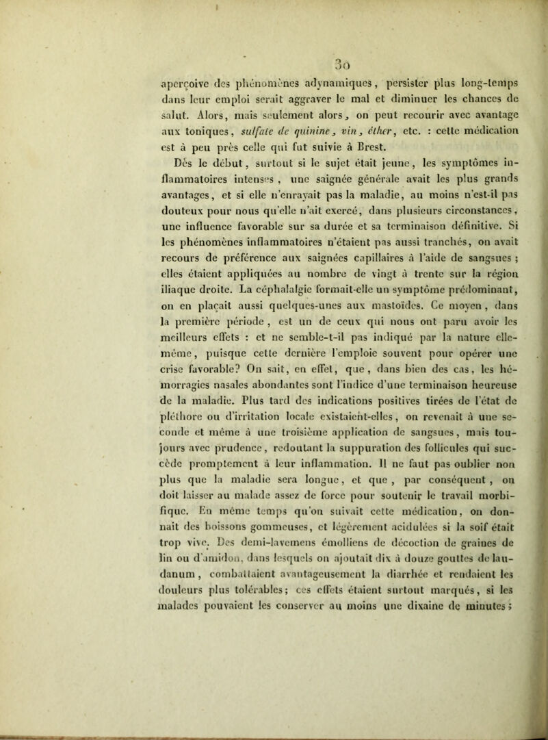 3 o aperçoive des phénomènes adynamiques, persister plus long-temps dans leur emploi serait aggraver le mal et diminuer les chances de salut. Alors, mais seulement alors., on peut recourir avec avantage aux toniques, sulfate de quinine, vin, éther, etc. : celte médication est à peu près celle qui fut suivie à Brest. Dès le début, surtout si le sujet était jeune, les symptômes in- flammatoires intenses , une saignée générale avait les plus grands avantages, et si elle n’enrayait pas la maladie, au moins n’est-il pas douteux pour nous quelle n’ait exercé, dans plusieurs circonstances, une influence favorable sur sa durée et sa terminaison définitive. Si les phénomènes inflammatoires n’étaient pas aussi tranchés, on avait recours de préférence aux saignées capillaires à l’aide de sangsues ; elles étaient appliquées au nombre de vingt à trente sur la région iliaque droite. La céphalalgie formait-elle un symptôme prédominant, on en plaçait aussi quelques-unes aux mastoïdes. Ce moyen , dans la première période , est un de ceux qui nous ont paru avoir les meilleurs effets : et ne semble-t-il pas indiqué par la nature elle- même, puisque celle dernière l’emploie souvent pour opérer une crise favorable? On sait, en effet, que, dans bien des cas, les hé- morragies nasales abondantes sont l’indice d’une terminaison heureuse de la maladie. Plus tard des indications positives tirées de letat de pléthore ou d’irritation locale existaient-elles, on revenait à une se- conde et même à une troisième application de sangsues, mais tou- jours avec prudence, redoutant la suppuration des follicules qui suc- cède promptement à leur inflammation. 11 ne faut pas oublier non plus que la maladie sera longue, et que , par conséquent , on doit laisser au malade assez de force pour soutenir le travail morbi- fique. En même temps qu’on suivait cette médication, on don- nait des boissons gommeuses, et légèrement acidulées si la soif était trop vive. Des demi-lavemens émolliens de décoction de graines de lin ou d’amidon, dans lesquels on ajoutait dix à douze gouttes de lau- danum , combattaient avantageusement la diarrhée et rendaient les douleurs plus tolérables; ces effets étaient surtout marqués, si les malades pouvaient les conserver au moins une dixaine de minutes;