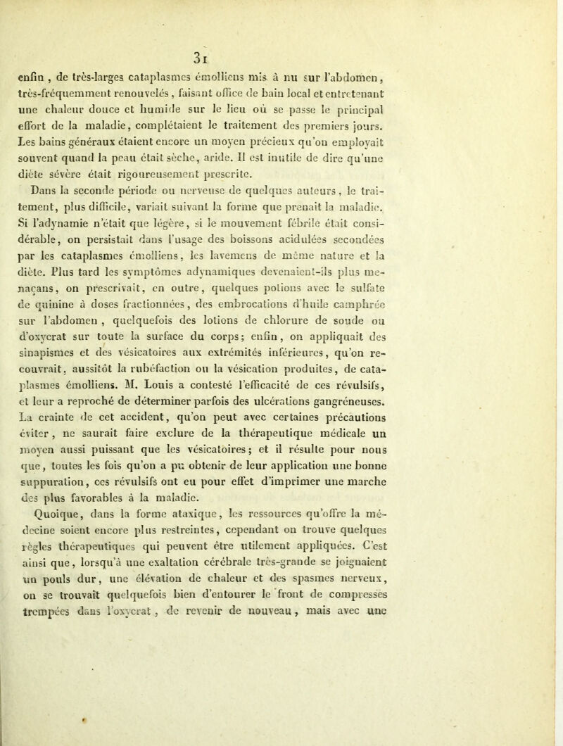 enfla , de très-larges cataplasmes émolliens mis- à nu sur l’abdomen, très-fréquemment renouvelés , faisant office de bain local et entretenant une chaleur douce et humide sur le lieu où se passe le principal effort de la maladie, complétaient le traitement des premiers jours. Les bains généraux étaient encore un moyen précieux qu’on employait souvent quand la peau était sèche., aride. Il est inutile de dire qu’une diète sévère était rigoureusement prescrite. Dans la seconde période ou nerveuse de quelques auteurs, le trai- tement, plus difficile, variait suivant la forme que prenait la maladie. Si l’adynamie n était que légère, si le mouvement fébrile était consi- dérable, on persistait dans l'usage des boissons acidulées secondées par les cataplasmes émolliens, les lavemcns de même nature et la diète. Plus tard les symptômes adynamiques devenaient-ils plus me- naçans, on prescrivait, en outre, quelques potions avec le sulfate de quinine à doses fractionnées, des embrocations d'huile camphrée sur l’abdomen , quelquefois des lotions de chlorure de soude ou d’oxycrat sur toute la surface du corps; enfin, on appliquait des sinapismes et des vésicatoires aux extrémités inférieures, qu’cn re- couvrait. aussitôt la rubéfaction ou la vésication produites, de cata- plasmes émolliens. M. Louis a contesté l’efficacité de ces révulsifs, et leur a reproché de déterminer parfois des ulcérations gangréneuses. La crainte de cet accident, qu’on peut avec certaines précautions éviter, ne saurait faire exclure de la thérapeutique médicale un moyen aussi puissant que les vésicatoires; et il résulte pour nous que, toutes les fois qu’on a pu obtenir de leur application une bonne suppuration, ces révulsifs ont eu pour effet d’imprimer une marche des plus favorables à la maladie. Quoique, dans la forme ataxique, les ressources qu’offre la mé- decine soient encore plus restreintes, cependant on trouve quelques règles thérapeutiques qui peuvent être utilement appliquées. C’est ainsi que, lorsqu’à une exaltation cérébrale très-grande se joignaient un pouls dur, une élévation de chaleur et des spasmes nerveux, on se trouvait quelquefois bien d’entourer le front de compresses trempées dans l’oxycrat, de revenir de nouveau, mais avec une