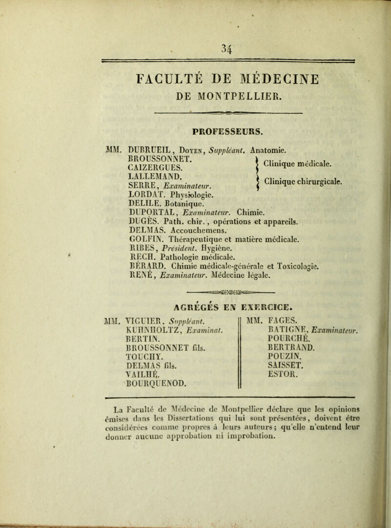 FACULTÉ DE MÉDECINE DE MONTPELLIER. PROFESSEURS. MM. DUBRUEIL, Doyen, Suppléant. Anatomie. BROUSSONNET. CA1ZERGUES. LALLEMAND. SERRE, Examinateur. LORDAT. Physiologie. DELILE. Botanique. DUPORTAL, Examinateur. Chimie. DUGES. Path. chir., opérations et appareils. DELMAS. Accouchemens. GOLFIN. Thérapeutique et matière médicale. R1BES, Président. Hygiène REÇU. BÉRARD. RENÉ, Examinateur. Clinique médicale. Clinique chirurgicale. Jo* Pathologie médicale. Chimie médicale-géuérale Médecine légale. et Toxicologie. AGRÉGÉS Ei\ EXERCICE. MM. VIGUIER, Suppléant. KlITNIIOLTZ, Examinai. BERTIN. BROUSSONNET fils. TOUCHY. DELMAS fils. YAILHÉ. BOURQUENOD. MM. FAGES. BATIGNE, Examinateur. POÜRCHÉ. BERTRAND. POUZIN. SAISSET. ESTOR. La Faculté de Médecine de Montpellier déclare que les opinions émises dans les Dissertations qui lui sont présentées, doivent être considérées comme propres à leurs auteurs ; quelle n’entend leur donner aucune approbation ni improbation.