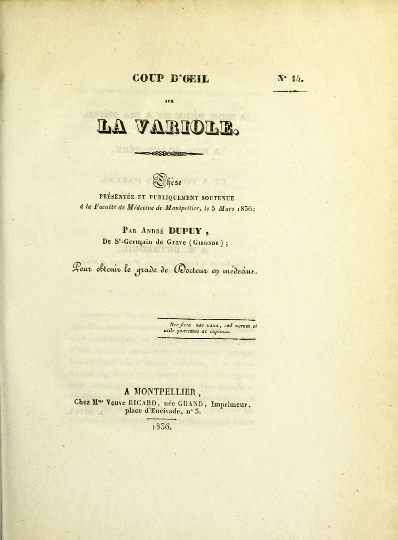 COUP D'OEIL ILÜ PRÉSENTÉE ET PUBLIQUEMENT SOUTENUE <2 la Faculté, de Médecine de Montpellier, le 5 Mars 1806; Par André DUPUY 9 De S'-Gerrçain de Grave (Gironde) ; J>ouXj cBteiut> ie aDe De (Codent ep uteDeaue, Nec Jicta nec varia, sed verum et utile quœrimus ac cupimus. A MONTPELLIER , Chez Mae Veuve RICARD, uee GRAND, Imprimeur, place d’Encivade, u° 3, iV î'i. l856.