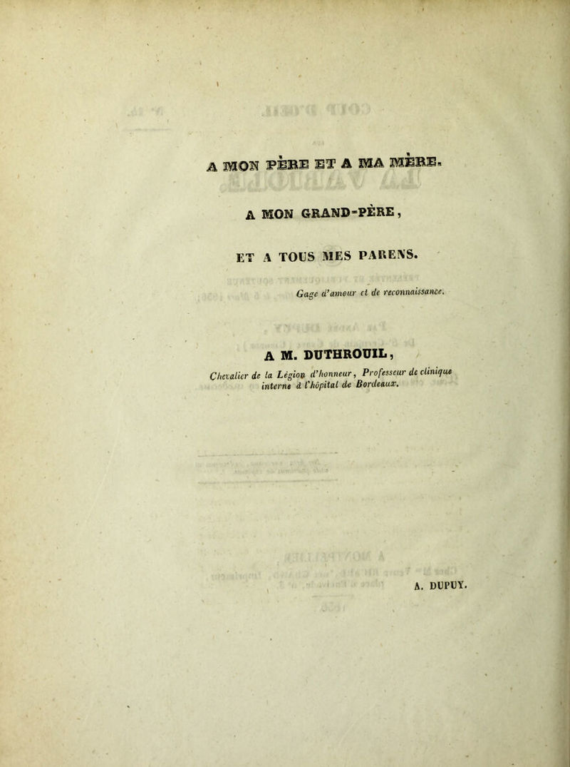 A 1SON PÈBII BT A MA MBBB A MON GRAND-PÈRE, ET A TOUS MES PARKAS. Gage d’amour et de reconnaissance. A M. DUTHROUIL, Chevalier de la Légion d’honneur, Professeur de clinique interne d l’hôpital de Bordeaux. A. DUPUY.