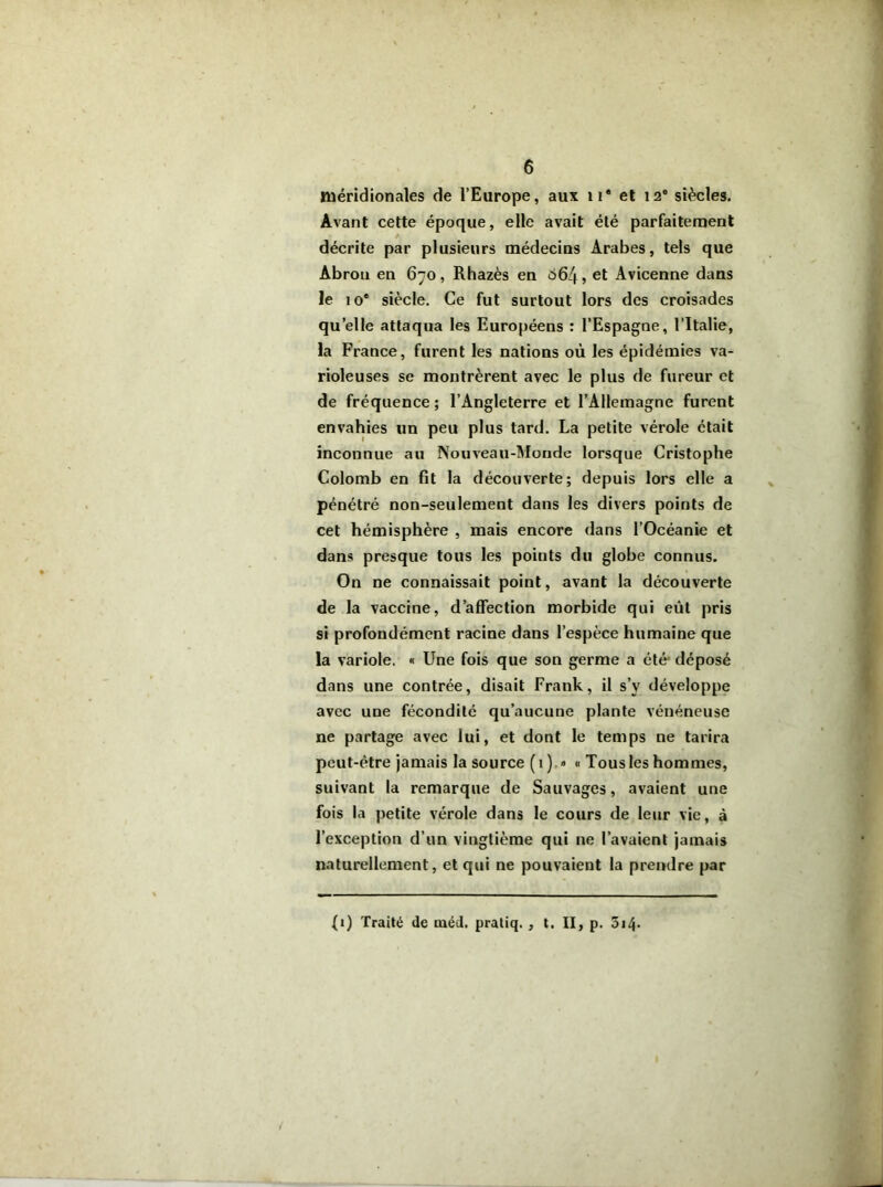 méridionales de l’Europe, aux 11® et 12® siècles. Avant cette époque, elle avait été parfaitement / décrite par plusieurs médecins Arabes, tels que Abrou en 670, Rhazès en o6/f, et Avicenne dans le 10* siècle. Ce fut surtout lors des croisades quelle attaqua les Européens : l’Espagne, l’Italie, la France, furent les nations où les épidémies va- rioleuses se montrèrent avec le plus de fureur et de fréquence; l’Angleterre et l’Allemagne furent envahies un peu plus tard. La petite vérole était inconnue au Nouveau-Monde lorsque Cristophe Colomb en fit la découverte; depuis lors elle a pénétré non-seulement dans les divers points de cet hémisphère , mais encore dans l’Océanie et dans presque tous les points du globe connus. On ne connaissait point, avant la découverte de la vaccine, d’affection morbide qui eût pris si profondément racine dans l’espèce humaine que la variole. « Une fois que son germe a été déposé dans une contrée, disait Frank, il s’v développe avec une fécondité qu’aucune plante vénéneuse ne partage avec lui, et dont le temps ne tarira peut-être jamais la source (1) » « Tous les hommes, suivant la remarque de Sauvages, avaient une fois la petite vérole dans le cours de leur vie, à l’exception d’un vingtième qui ne l’avaient jamais naturellement, et qui ne pouvaient la prendre par (1) Traité de inéd. pratiq. , t. II, p. 514-