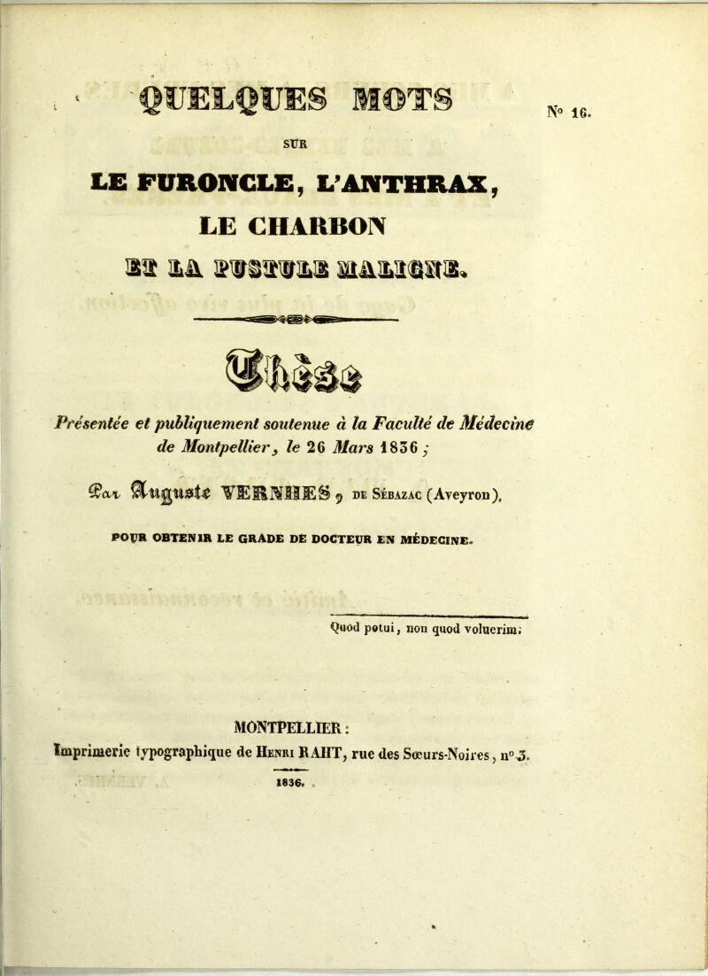 l' 'QUELQUES MOTS SUR LE FURONCLE, L’ANTHRAX, LE CHARBON 11 && MM@a3« Présentée et publiquement soutenue à la Faculté de Médecine de Montpellier3 le 26 Mars 1836 y ftuguat* VERNHES de Sébazac (Aveyron), POÇR OBTENIR LE GRADE DE DOCTEUR EN MÉDECINE. Qtiod potui, non quod voluerim; MONTPELLIER: Imprimerie typographique de Henri HAUT, rue des Sœurs-Noires, n°3. 1836.