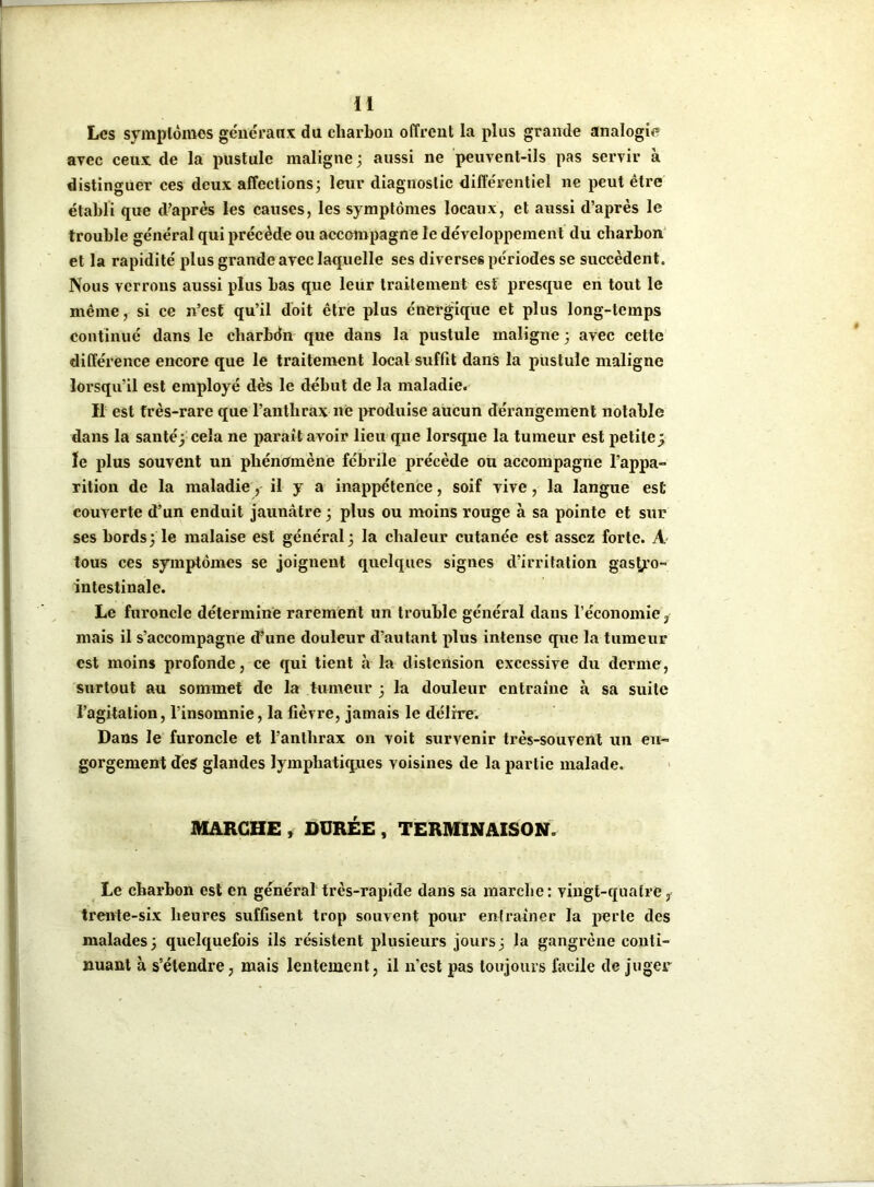 H Les symptômes généraux du charbon offrent la plus grande analogie avec ceux de la pustule maligne; aussi ne peuvent-ils pas servir à distinguer ces deux affections; leur diagnostic différentiel ne peut être établi que d’après les causes, les symptômes locaux, et aussi d’après le trouble général qui précède ou accompagne le développement du charbon et la rapidité plus grande avec laquelle ses diverses périodes se succèdent. Nous verrons aussi plus bas que leur traitement est presque en tout le même, si ce n’est qu’il doit être plus énergique et plus long-temps continué dans le charbdn que dans la pustule maligne ; avec cette différence encore que le traitement local suffit dans la pustule maligne lorsqu’il est employé dès le début de la maladie. Il est très-rare que l’anthrax ne produise aucun dérangement notable dans la santé; cela ne parait avoir lieu que lorsque la tumeur est petite; le plus souvent un phénomène fébrile précède ou accompagne l’appa- rition de la maladie, il y a inappétence, soif vive, la langue est couverte d’un enduit jaunâtre ; plus ou moins rouge à sa pointe et sur ses bords; le malaise est général; la chaleur cutanée est assez forte. A tous ces symptômes se joignent quelques signes d’irritation gastyo- intestinale. Le furoncle détermine rarement un trouble général dans l'économie, mais il s’accompagne d’une douleur d’autant plus intense que la tumeur est moins profonde, ce qui tient à la distension excessive du derme, surtout au sommet de la tumeur ; la douleur entraîne à sa suite l’agitation, l’insomnie, la fièvre, jamais le délire. Dans le furoncle et l’anthrax on voit survenir très-souvent un en- gorgement des glandes lymphatiques voisines de la partie malade. MARCHE , DURÉE t TERMINAISON. Le charbon est en général très-rapide dans sa marche: vingt-quatre, trente-six heures suffisent trop souvent pour entraîner la perte des malades; quelquefois ils résistent plusieurs jours; la gangrène conti- nuant à s’étendre, mais lentement, il n’est pas toujours facile de juger