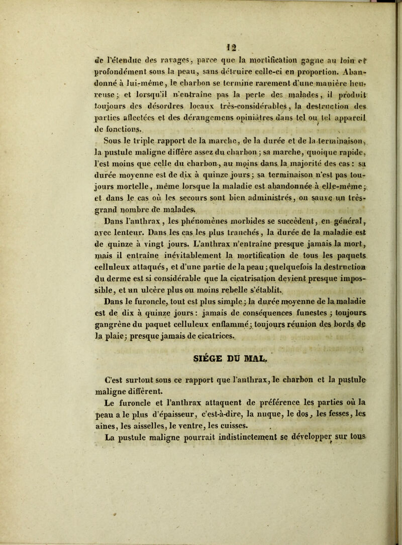 !2 de l'étendue des ravages, parce que la mollification gagne au loin eb profondément sous la peau, sans détruire celle-ci en proportion. Aban- donné à lui-même, le charbon se termine rarement d’une manière hem reuse; et lorsqu’il ré entraîne pas la perte des malades, il produit toujours des désordres locaux très-considérables, la destruction des parties aflectées et des dérangeniens opiniâtres dans tel ou tel appareil de fonctions. x Sous le triple rapport de la marche , de la durée et de la terminaison, la pustule maligne diffère assez du charbon ; sa marche, quoique rapide, l’est moins que celle du charbon , au mpins dans la majorité des cas : sa durée moyenne est de dix à quinze jours ; sa terminaison n’est pas tou- jours mortelle, même lorsque la maladie est abandonnée à elle-même; et dans le cas où les secours sont bien administrés, on sauve un très- grand nombre de malades. Dans l’anthrax , les phénomènes morbides se succèdent, en général r av ec lenteur. Dans les cas les plus tranchés, la durée de la maladie est de quinze à vingt jours. L’anthrax n’entraîne presque jamais la mort, mais il entraîne inévitablement la mortification de tous les paquets celluleux attaqués, et d’une partie de la peau; quelquefois la destruction du derme est si considérable que la cicatrisation devient presque impos- sible, et un ulcère plus ou moins rebelle s’établit. Dans le furoncle, tout est plus simple ; la durée moyenne de la maladie est de dix à quinze jours : jamais de conséquences funestes ; toujours gangrène du paquet celluleux enflammé; toujours réunion des bords de la plaie ; presque jamais de cicatrices. SIÈGE DU MAL. C’est surtout sous ce rapport que l'anthrax, le charbon et la pustule maligne diffèrent. Le furoncle et l’anthrax attaquent de préférence les parties où la peau a le plus d’épaisseur, c’est-à-dire, la nuque, le dos, les fesses, les aines, les aisselles, le ventre, les cuisses. La pustule maligne pourrait indistinctement se développer sur tous