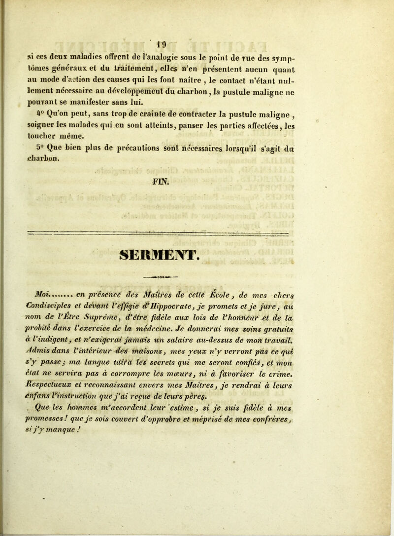 si ces deux maladies offrent de l’analogie sous le point de rue des symp- tômes généraux et du traitement, elles n’en présentent aucun quant au mode d’action des causes qui les font naître , le contact n’étant nul- lement nécessaire au développement du charbon, la pustule maligne ne pouvant se manifester sans lui. U° Qu’on peut, sans trop de crainte de contracter la pustule maligne , soigner les malades qui en sont atteints, panser les parties affectées, les toucher même. ; 5° Que bien plus de précautions sont nécessaires lorsqu’il s’agit du charbon. FIN. SERMENT. Moi en présence des Maîtres de cette École, de mes chers Condisciples et devant V effigie d’Hippocrate, je promets et je jure, au nom de l’Être Suprême, d’être fidèle aux lois de l’honneur et de la probité dans l’exercice de la médecine. Je donnerai mes soins gratuits à l’indigent, et n’exigerai jamais un salaire au-dessus de mon travail. Admis dans l’intérieur des maisons, mes yeux n’y verront pas ce qui s’y passe ; ma langue tait a lés secrets qui me seront confiés, et mon état ne servira pas à corrompre les mœurs, ni à favoriser le crime. Respectueux et reconnaissant envers mes Maîtres, je rendrai à leurs énfans l’instruction que j’ai reçue de leurs pères. Que les hommes m’accordent leur estime, si je suis fidèle à mes promesses ! que je sois couvert d’opprobre et méprisé de mes confrères, si j’y manque !