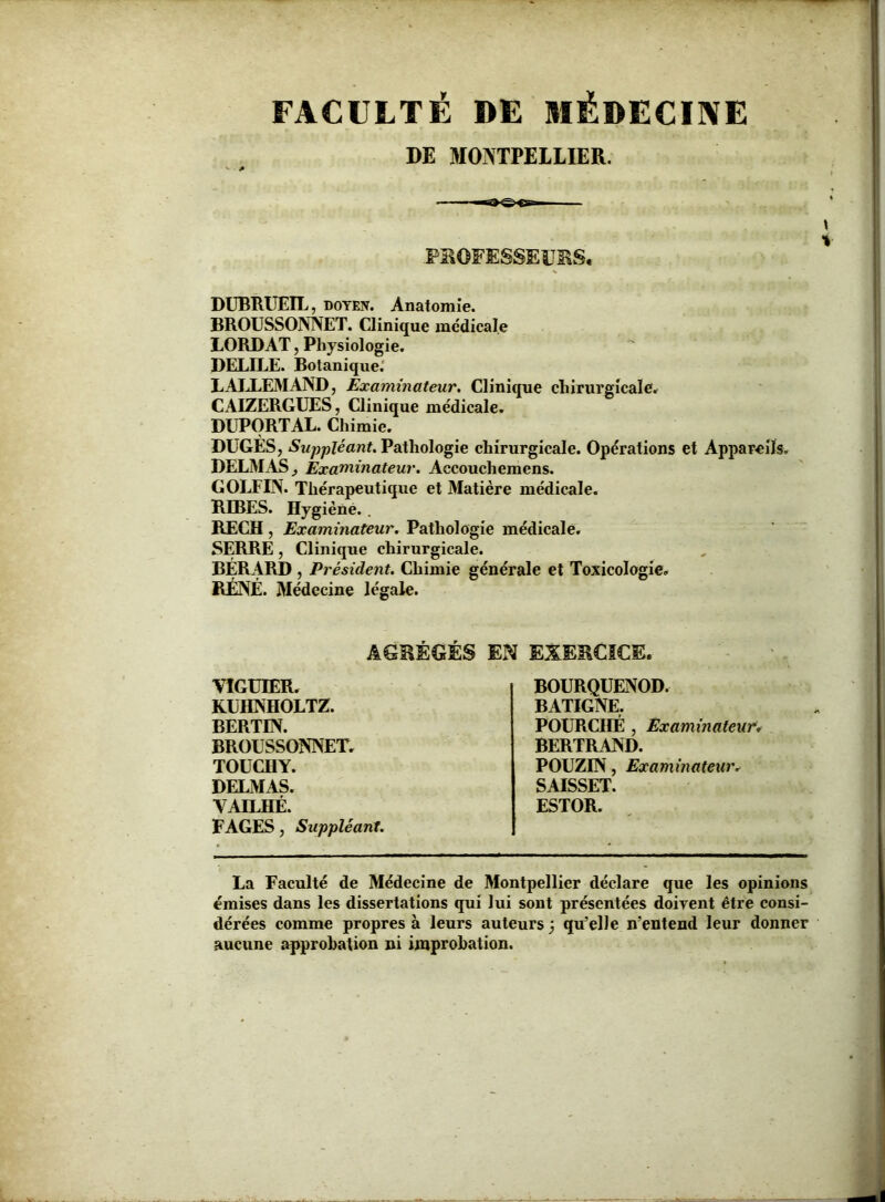 FACULTÉ DE MÉDECINE DE MONTPELLIER. PROFESSEURS, DUBRUEIL, doyen. Anatomie. BROUSSONNET. Clinique medicale LORD AT, Physiologie. DELILE. Botanique. LALLEMAND, Examinateur. Clinique chirurgicale. CAIZERGUES, Clinique médicale. DUPORTAL. Chimie. DUGES, Suppléant. Pathologie chirurgicale. Opérations et Appareils. DELMAS Examinateur. Accouchemens. GOLFIN. Thérapeutique et Matière médicale. RIBES. Hygiène.. RECH , Examinateur. Pathologie médicale. SERRE, Clinique chirurgicale. BERARD , Président. Chimie générale et Toxicologie. RJÉNÉ. Médecine légale. AGRÉGÉS EN EXERCICE. VIGUIER. KUHNHOLTZ. BERTIN. BROUSSONNET. TOUCHY. DELMAS. VAILHÉ. FAGES, Suppléant. BOURQUENOD. BATIGNE. POURCHÉ , Examinateur. BERTRAND. POUZIN, Examinateur. SAISSET. ESTOR. La Faculté de Médecine de Montpellier déclare que les opinions émises dans les dissertations qui lui sont présentées doivent être consi- dérées comme propres à leurs auteurs j qu’elle n’entend leur donner aucune approbation ni improbation.