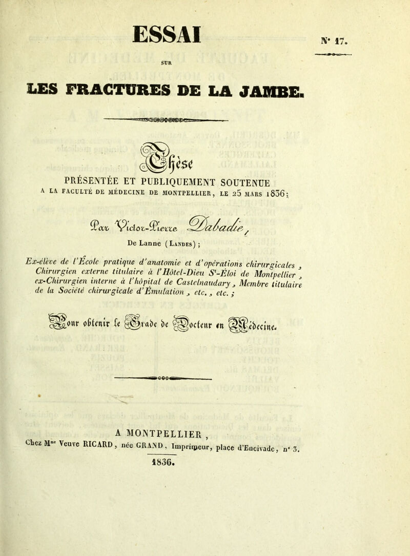 ESSAI N* 17. SUR LES FRACTURES DE LA JADIRE. -===ss^©0'@fesœ PRÉSENTÉE ET PUBLIQUEMENT SOUTENUE A LA FACULTÉ DE MÉDECINE DE MONTPELLIER, LE 20 MARS 1B36 ; De Lanne (Landes); Ex-él6V6 de l Ecole pi ü,ti(jue d (inutoinic et d opét'ottons chivuTsicales j Chirurgien externe titulaire à l’Hôtel-Dieu S^-Éloi de Montpellier  ex-Cliirurgien interne à l’hôpital de CasteInaudary ^ Membre titulaire de la Société chirurgicale d’Émulation ^ etc., etc. ; A MONTPELLIER , Chez M- Veuve RICARD, née GRAND, In.prir»eur, place d’Eacivade, n» 5 1836.