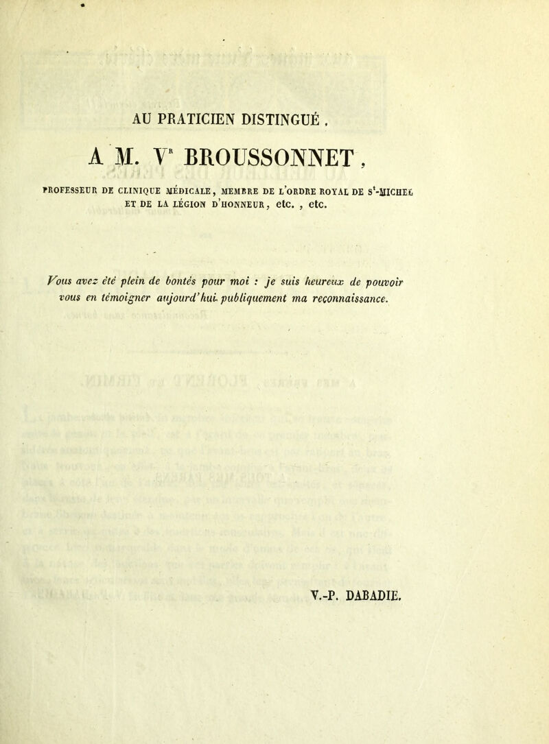 AU PRATICIEN DISTINGUÉ . A M. V BROUSSONNET, PROFESSEUR DE CLINIQUE MEDICALE, MEMBRE DE LORDRE ROYAL DE S*-MICHE£ ET DE LA LÉGION d’hoNNEUR, OtC. , CtC. Vous avez été plein de bontés pour moi : je suis heureux de pouvoir vous en témoigner aujourd’hui publiquement ma reconnaissance.