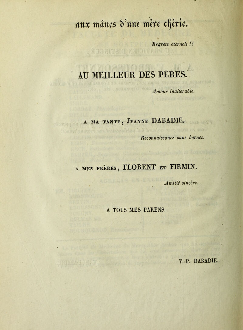 indiîfs c^ku. Regrets éternels !! AU MEILLEUR DES PÈRES. Amour inaltérable. A MA TANTE j JeANNE DABADIE. Reconnaissance sans bornes. A MES FRÈRES, FLORENT ET FIRMIN. Amitié sincère. A TOUS mus PARENS.
