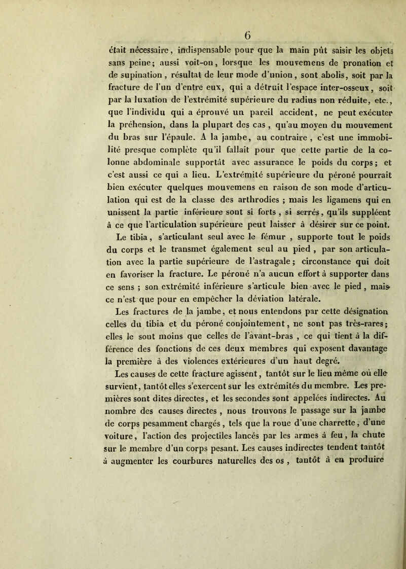 était nécessaire, indispensable pour que la main pût saisir les objets sans peine; aussi voit-on, lorsque les mouvemens de pronation et de supination , résultat de leur mode d’union, sont abolis, soit par la fracture de l’im d’entre eux, qui a détruit l’espace inter-osseux, soit par la luxation de l’extrémité supérieure du radius non réduite, etc., que l’individu qui a éprouvé un pareil accident, ne peut exécuter la préhension, dans la plupart des cas , qu’au moyen du mouvement du bras sur l’épaule. A la jambe, au contraire , c’est une immobi- lité presque complète qu’il fallait pour que cette partie de la co- lonne abdominale supportât avec assurance le poids du corps; et c’est aussi ce qui a lieu. L’extrémité supérieure du péroné pourrait bien exécuter quelques mouvemens en raison de son mode d’articu- lation qui est de la classe des arthrodies ; mais les ligamens qui en unissent la partie inférieure sont si forts , si serrés, qu’ils suppléent à ce que l’articulation supérieure peut laisser à désirer sur ce point. Le tibia, s’articulant seul avec le fémur , supporte tout le poids du corps et le transmet également seul au pied , par son articula- tion avec la partie supérieure de l’astragale ; circonstance qui doit en favoriser la fracture. Le péroné n’a aucun effort à supporter dans ce sens ; son extrémité inférieure s’articule bien avec le pied, mai» ce n’est que pour en empêcher la déviation latérale. Les fractures de la jambe, et nous entendons par cette désignation celles du tibia et du péroné conjointement, ne sont pas très-rares; elles le sont moins que celles de l’àvant-bras , ce qui tient à la dif- férence des fonctions de ces deux membres qui exposent davantage la première à des violences extérieures d’un haut degré. Les causes de cette fracture agissent, tantôt sur le lieu même où elle survient, tantôtelles s’exercent sur les extrémités du membre. Les pre- mières sont dites directes, et les secondes sont appelées indirectes. Au nombre des causes directes , nous trouvons le passage sur la jambe de corps pesamment chargés , tels que la roue d’une charrette, d’une voiture, l’action des projectiles lancés par les armes à feu, la chute sur le membre d’un corps pesant. Les causes indirectes tendent tantôt à augmenter les courbures naturelles des os , tantôt à ea produire