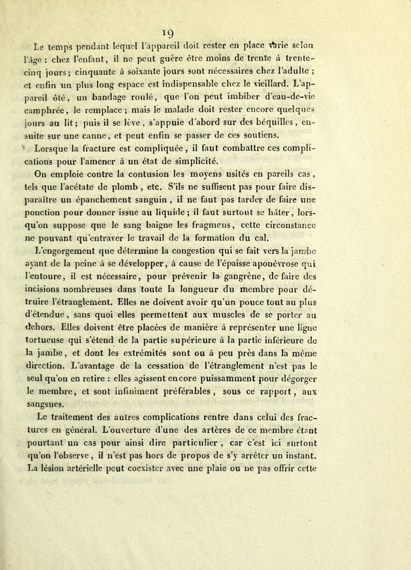 Le temps pendant lequel l’appareil doit rester en place v^rie selon l’àge : chez l’enfant, il ne peut guère être moins de trente à trente- cinq jours; cinquante à soixante jours sont nécessaires chez l’adulte ; et enfin un plus long espace est indispensable chez le vieillard. L’ap- pareil ôté, un bandage roulé, que l’on peut imbiber d’eau-de-vie camphrée, le remplace; mais le malade doit rester encore quelques jours au lit; puis il se lève, s’appuie d’abord sur des béquilles, en- suite sur une canne, et peut enfin se passer de ces soutiens. • Lorsque la fracture est compliquée, il faut combattre ces compli- cations pour l’amener à un état de simplicité. On emploie contre la contusion les moyens usités en pareils cas, tels que l’acétate de plomb , etc. S’ils ne suffisent pas pour faire dis- paraître un épanchement sanguin, il ne faut pas tarder de faire une ponction pour donner issue au liquide; il faut surtout se hâter, lors- qu’on suppose que le sang baigne les fragmens, cette circonstance ne pouvant qu’entraver le travail de la formation du cal. L’engorgement que détermine la congestion qui se fait vers la jambe ayant de la peine à se développer, à cause de l’épaisse aponévrose qui l’entoure, il est nécessaire, pour prévenir la gangrène, défaire des incisions nombreuses dans toute la longueur du membre pour dé- truire l’étranglement. Elles ne doivent avoir qu’un pouce tout au plus d’étendue, sans quoi elles permettent aux muscles de se porter au dehors. Elles doivent être placées de manière à représenter une ligne tortueuse qui s’étend de la partie supérieure à la partie inférieure de la jambe, et dont les extrémités sont ou à peu près dans la même direction. L’avantage de la cessation de l’étranglement n’est pas le seul qu’on en relire : elles agissent encore puissamment pour dégorger le membre, et sont infiniment préférables, sous ce rapport, aux sangsues. Le traitement des autres complications rentre dans celui des frac- tures en général. L’ouverture d’une des artères de ce membre étant pourtant un cas pour ainsi dire particulier , car c’est ici surtout qu’on l’observe, il n’est pas hors de propos de s’y arrêter un inslant. La lésion artérielle peut coexister avec une plaie ou ne pas offrir cette