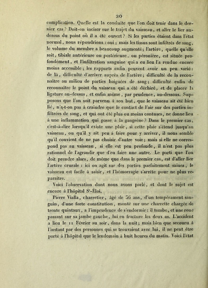 complicalion. Quelle est la conduite que l’on doit tenir dans le der- nier cas ? Doit-on inciser sur le trajet du vaisseau, et aller le lier au- dessus du point où il a été ouvert? Si les parties étaient dans l’état normal, nous répondrions : oui ; mais les tissus sont infiltrés de sang, le volume du membre a beaucoup augmenté; l’artère, quelle qu’elle soit, tibiale antérieure ou postérieure, ou péronière, est située pro- fondément , et l’infiltration sanguine qui a eu lieu l’a rendue encore moins accessible ; les rapports enfin peuvent avoir un peu varié : de là, difficulté d’arriver auprès de l’artère; difficulté de la recon- naître au milieu de parties baignées de sang; difficulté enfin de reconnaître le point du vaisseau qui a été déchiré, et de placer la ligature au-dessus, et enfin même, par prudence, au-dessous. Sup- posons que l’on soit parvenu à son but, que le vaisseau ait été bien lié, n’i\-t-on pas à craindre que le contact de l’air sur des parties in- filtrées de sang, et qui ont été plus ou moins contuses, ne donne lieu à une inllammation qui passe à la gangrène ? Dans le premier cas, c’est-à-dire lorsqu’il existe une plaie, si cette plaie s’étend jusqu’au vaisseau, ou qu’il y ait peu à faire pour y arriver, il nous semble qu’il convient de ne pas choisir d’autre voie; mais si elle ne corres- pond pas au vaisseau , si elle est peu profonde, il n’est pas plus rationnel de l’agrandir que d’en faire une autre. Le parti que l’on doit prendre alors, de même que dans le premier cas, est d’aller lier l’artèi'e crurale : ici on agit sur des parties parfaitement saines , le vaisseau est facile à saisir, et l’hémorragie s’arrête pour ne plus re- paraître. Yoici l’observation dont nous avons parlé, et dont le sujet est encore à l’hôpital S‘-Eloi. Pierre Yialla, charretier, âgé de 56 ans, d’un tempérament san- guin, d’une forte constitution, monté sur une charrette chargée de trente quintaux, a l’imprudence de s’endormir: il tombe, et une roue passant sur sa jambe gauche, lui en fracture les deux os. L’accident a lieu le ii Février au soir, dans la nuit; mais bien que secouru à l’instant par des personnes qui se trouvaient avec lui, il ne peut être porté à l’hôpital que le lendemain à huit heures du malin. Yoici l’état