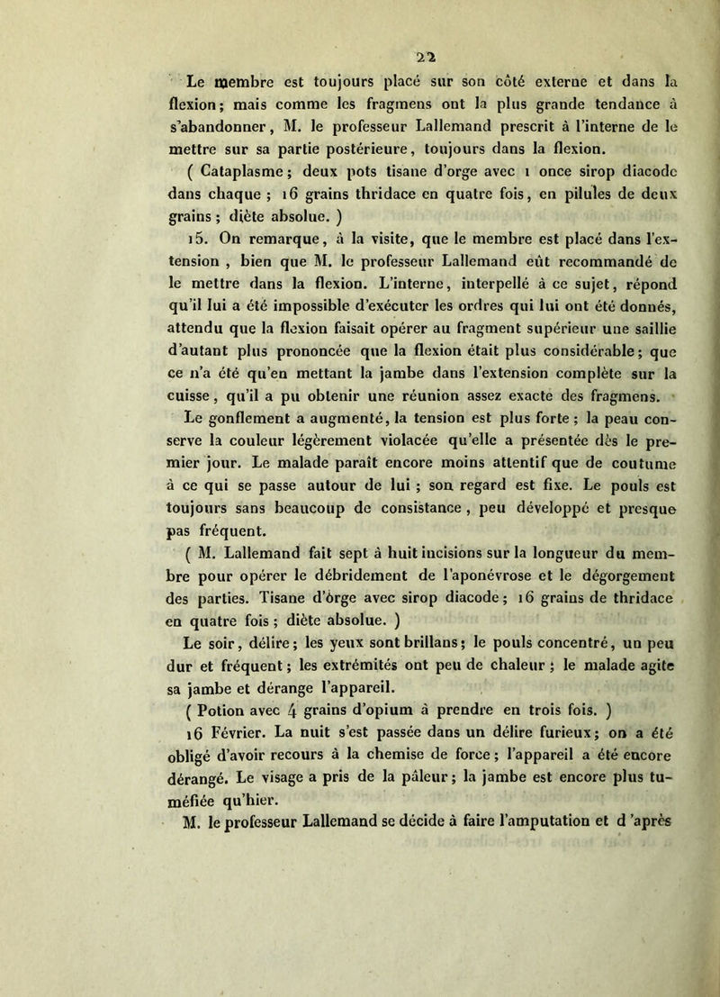 Le membre est toujours placé sur son côté externe et dans la flexion; mais comme les fragmens ont la plus grande tendance à s’abandonner, M. le professeur Lallemand prescrit à l’interne de le mettre sur sa partie postérieure, toujours dans la flexion. ( Cataplasme ; deux pots tisane d’orge avec i once sirop diacodc dans chaque ; i6 grains thridace en quatre fois, en pilules de deux grains ; diète absolue. ) i5. On remarque, à la visite, que le membre est placé dans l’ex- tension , bien que M. le professeur Lallemand eût recommandé de le mettre dans la flexion. L’interne, interpellé à ce sujet, répond qu’il lui a été impossible d’exécuter les ordres qui lui ont été donnés, attendu que la flexion faisait opérer au fragment supérieur une saillie d’autant plus prononcée que la flexion était plus considérable; que ce n’a été qu’en mettant la jambe dans l’extension complète sur la cuisse, qu’il a pu obtenir une réunion assez exacte des fragmens. Le gonflement a augmenté, la tension est plus forte ; la peau con- serve la couleur légèrement violacée qu’elle a présentée dès le pre- mier jour. Le malade paraît encore moins attentif que de coutume à ce qui se passe autour de lui ; son regard est fixe. Le pouls est toujours sans beaucoup de consistance , peu développé et presque pas fréquent. ( M. Lallemand fait sept à huit incisions sur la longueur du mem- bre pour opérer le débridement de l’aponévrose et le dégorgement des parties. Tisane d’ôrge avec sirop diacode; i6 grains de thridace en quatre fois ; diète absolue. ) Le soir, délire; les yeux sont brillans; le pouls concentré, un peu dur et fréquent ; les extrémités ont peu de chaleur ; le malade agite sa jambe et dérange l’appareil. ( Potion avec 4 grains d’opium à prendre en trois fois. ) i6 Février. La nuit s’est passée dans un délire furieux; on a été obligé d’avoir recours à la chemise de force ; l’appareil a été encore dérangé. Le visage a pris de la pâleur ; la jambe est encore plus tu- méfiée qu’hier. M. le professeur Lallemand se décide à faire l’amputation et d ’après