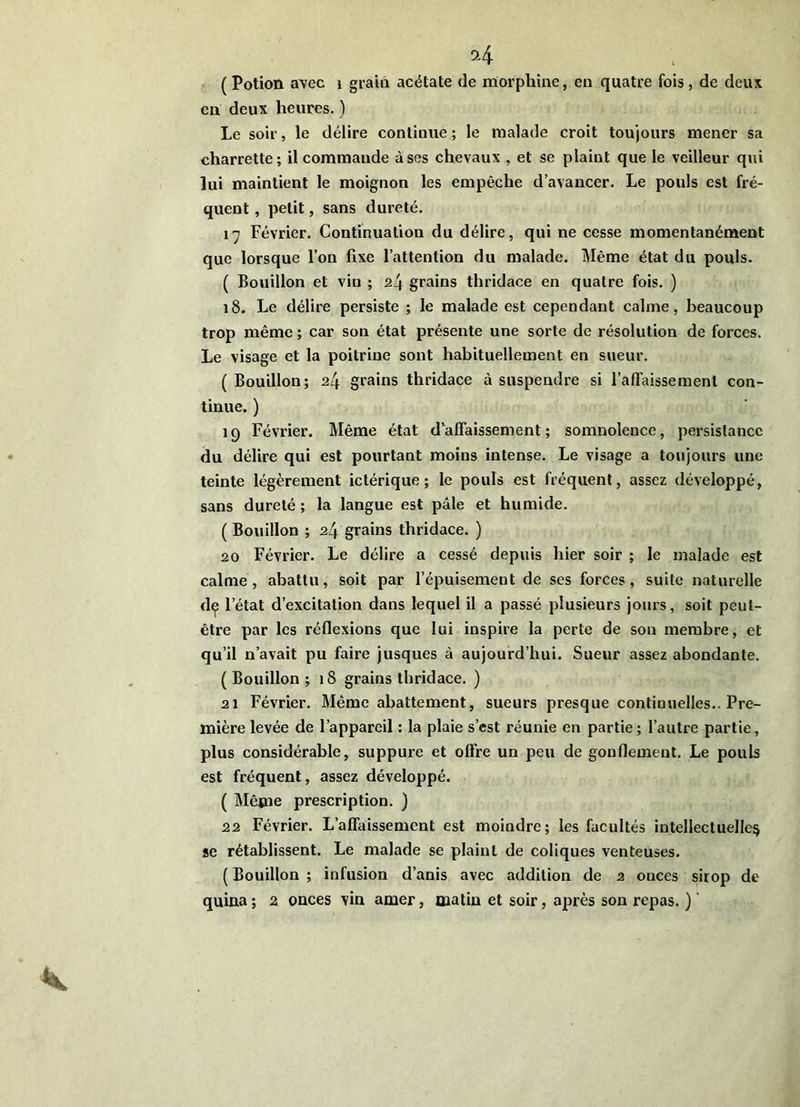 H ( Potion avec i grain acétate de naorphine, en quatre fois, de deux en deux heures. ) Le soir, le délire continue ; le malade croit toujours mener sa charrette; il commande à ses chevaux , et se plaint que le veilleur qui lui maintient le moignon les empêche d’avancer. Le pouls est fré- quent , petit, sans dureté. l'j Février. Continuation du délire, qui ne cesse momentanément que lorsque l’on fixe l’attention du malade. Même état du pouls. ( Bouillon et vin ; 24 grains thridace en quatre fois. ) 18. Le délire persiste ; le malade est cependant calme, beaucoup trop même ; car son état présente une sorte de résolution de forces. Le visage et la poitrine sont habituellement en sueur. ( Bouillon; 24 grains thridace à suspendre si l’afTaissement con- tinue. ) 19 Février. Même état d affaissement ; somnolence, persistance du délire qui est pourtant moins intense. Le visage a toujours une teinte légèrement ictérique ; le pouls est fréquent, assez développé, sans dureté ; la langue est pâle et humide. ( Bouillon ; 24 grains thridace. ) 20 Février. Le délire a cessé depuis hier soir ; le malade est calme, abattu, soit par l’épuisement de ses forces, suite naturelle d^ l’état d’excitation dans lequel il a passé plusieurs jours, soit peut- être par les réflexions que lui inspire la perte de son membre, et qu’il n’avait pu faire jusques à aujourd’hui. Sueur assez abondante. ( Bouillon ; 18 grains thridace. ) 21 Février. Même abattement, sueurs presque continuelles.. Pre- mière levée de l’appareil : la plaie s’est réunie en partie; l’autre partie, plus considérable, suppure et offre un peu de gonflement. Le pouls est fréquent, assez développé. ( Même prescription. ) 22 Février. L’affaissement est moindre; les facultés intellectuelle^ se rétablissent. Le malade se plaint de coliques venteuses. ( Bouillon ; infusion d’anis avec addition de 2 onces sirop de quina; 2 onces vin amer, matin et soir, après son repas. )