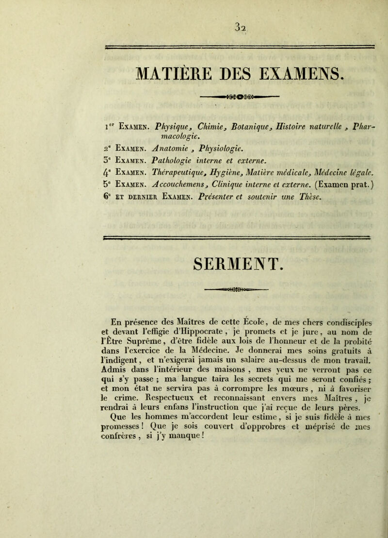 3î MATIÈRE DES EXAMENS i Examen. Physique^ Chimie^ Botanique^ Histoire naturelle j, Phar^ macologie. 2* Examen. Anatomie j Physiologie. 3* Examen. Pathologie interne et externe. 4* Examen. Thérapeutique, Hygiène, Matière médicale. Médecine légale. 5“ Examen. Accouchemens, Clinique interne et externe. (Examen prat.) 6® ET DERNIER Examen. Présenter et soutenir une Thèse. SERMENT. En présence des Maîtres de cette École, de mes chers condisciples et devant Teffigie d’Hippocrate , je promets et je jure, au nom de l’Être Suprême, d’être fidèle aux lois de l’honneur et de la probité dans l’exercice de la Médecine. Je donnerai mes soins gratuits à l’indigent, et n’exigerai jamais un salaire au-dessus de mon travail. Admis dans l’intérieur des maisons , mes yeux ne verront pas ce qui s’y passe ; ma langue taira les secrets qui me seront confiés ; et mon état ne servira pas à corrompre les moeurs , ni à favoriser le crime. Respectueux et reconnaissant envers mes Maîtres , je rendrai à leurs enfans l’instruction que j’ai reçue de leurs pères. Que les hommes m’accordent leur estime, si je suis fidèle à mes promesses ! Que je sois couvert d’opprobres et méprisé de mes confrères , si j’y manque !