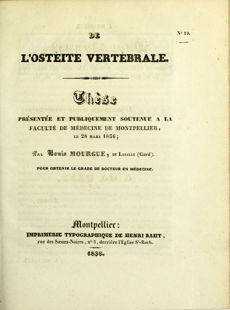 DU L’OSTEITE VERTÉBRALE. PRÉSENTÉE ET PUBLIQUEMENT SOUTENUE A LA FACULTÉ DE MÉDECINE DE MONTPELLIER, LE 28 MARS 1836 ÿ «« fW»s MOTOGŒE, de Lasalle (Gard). POUR OJBTJENIR LE GRADE DE DOCTEUR EN MÉDECINE* iïlontpeUifr: IMPRIMERIE TYPOGRAPHIQUE DE HENRI RAHT , rue des Sœurs-Noires, n° 3, derrière l'Église SVRoch. N° 19,