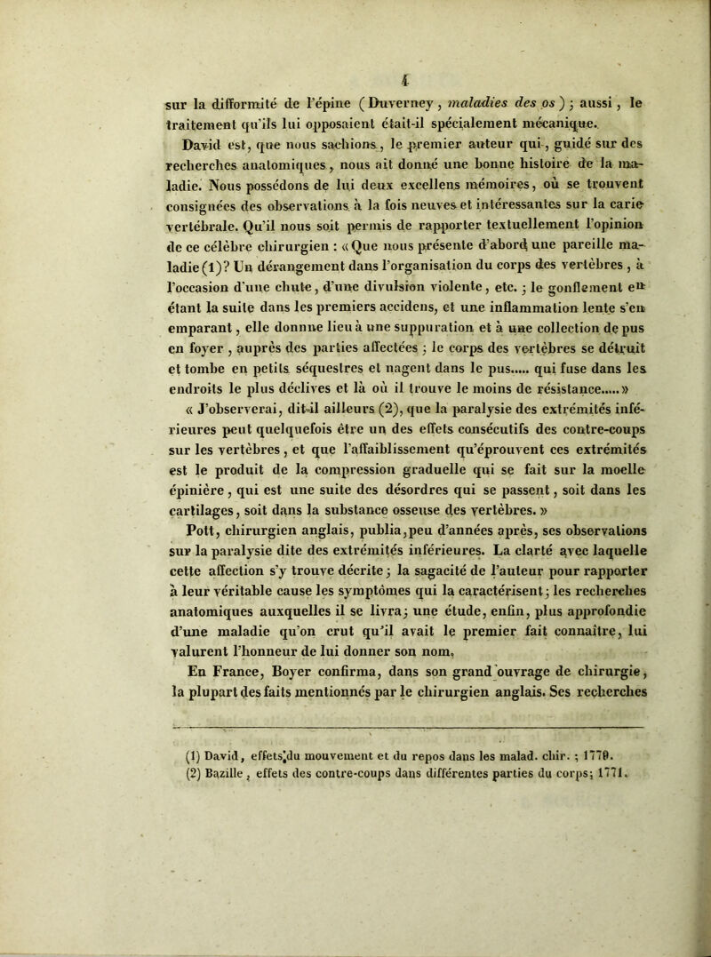 i sur la difformité de l’épine ( Duverney , maladies des os ) ; aussi, le traitement qu’ils lui opposaient était-il spécialement mécanique.. David est, que nous sachions, le premier auteur qui, guidé sur des recherches anatomiques , nous ait donné une bonne histoire de la ma- ladie. Nous possédons de lui deux excellent mémoires, où se trouvent consignées des observations à la fois neuves et in téressantes sur la carie vertébrale. Qu’il nous soit permis de rapporter textuellement l’opinion de ce célèbre chirurgien : «Que nous présente d’abord une pareille ma- ladie (1)? Un dérangement dans l’organisation du corps des vertèbres , à l’occasion d'une chute, d’une divulsion violente, etc. ; le gonflement ett étant la suite dans les premiers aceidens, et une inflammation lente s’en emparant, elle donnne lieu à une suppuration et à une collection de pus en foyer , auprès des parties affectées ; le corps des vertèbres se détruit et tombe en petits séquestres et nagent dans le pus..... qui fuse dans les endroits le plus déclives et là où il trouve le moins de résistance » « J’observerai, dit-il ailleurs (2), que la paralysie des extrémités infé- rieures peut quelquefois être un des effets consécutifs des contre-coups sur les vertèbres, et que l'affaiblissement qu’éprouvent ces extrémités est le produit de la compression graduelle qui se fait sur la moelle épinière, qui est une suite des désordres qui se passent, soit dans les cartilages, soit dans la substance osseuse des vertèbres. » Pott, chirurgien anglais, publia,peu d’années après, ses observations sur la paralysie dite des extrémités inférieures. La clarté avec laquelle cette affection s’y trouve décrite; la sagacité de l’auteur pour rapporter à leur véritable cause les symptômes qui la caractérisent; les recherches anatomiques auxquelles il se livra; une étude, enfin, plus approfondie d’une maladie qu'on crut qu’il avait le premier fait connaître, lui valurent l’honneur de lui donner son nom. En France, Boyer confirma, dans son grand ouvrage de chirurgie, la plupart des faits mentionnés par le chirurgien anglais. Ses recherches (1) David, effetsidu mouvement et du repos dans les malad. cliir. ; 1778. (2) Bazille, effets des contre-coups dans différentes parties du corps ; 1771.