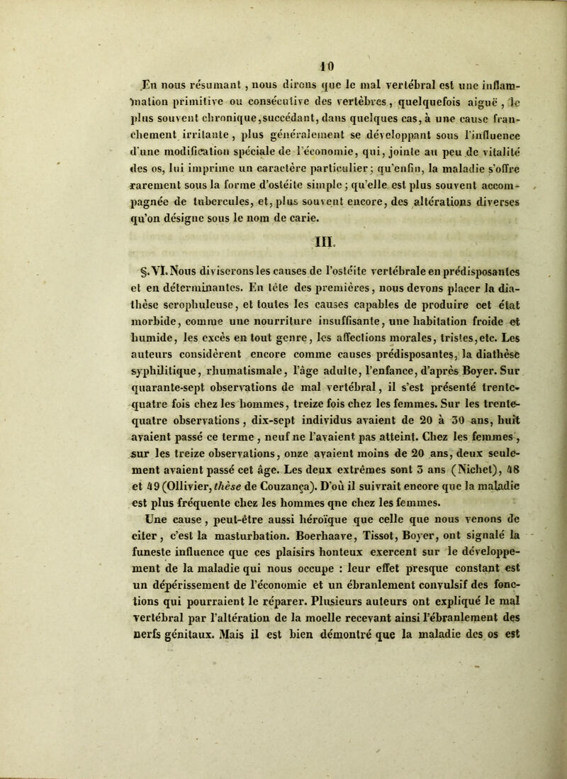 En nous résumant, nous dirons que le mal vertébral est une inflam- mation primitive ou consécutive des vertèbres, quelquefois aiguë , :1e plus souvent chronique,succédant, dans quelques cas, à une cause fran- chement irritante , plus généralement se développant sous l'influence d'une modification spéciale de l'économie, qui, jointe au peu de vitalité des os, lui imprime un caractère particulier ; qu’en fin, la maladie s'offre rarement sous la forme d’ostéite simple ; qu’elle est plus souvent accom- pagnée de tubercules, et, plus souvent encore, des altérations diverses qu’on désigne sous le nom de carie. III. §. VI. Nous diviserons les causes de l’ostéite vertébrale en prédisposantes et en déterminantes. En tète des premières, nous devons placer la dia- thèse scrophuleuse, et toutes les causes capables de produire cet état morbide, comme une nourriture insuffisante, une habitation froide et humide, les excès en tout genre, les affections morales, tristes,etc. Les auteurs considèrent encore comme causes prédisposantes, la diathèse syphilitique, rhumatismale, l’âge adulte, l’enfance, d’après Boyer. Sur quarante-sept observations de mal vertébral, il s’est présenté trente- quatre fois chez les hommes, treize fois chez les femmes. Sur les trente- quatre observations , dix-sept individus avaient de 20 à 30 ans, huit avaient passé ce terme , neuf ne l’avaient pas atteint. Chez les femmes , .sur les treize observations, onze avaient moins de 20 ans, deux seule- ment avaient passé cet âge. Les deux extrêmes sont 3 ans (Nichet), 48 et 49 (Ollivier, thèse de Couzanca). D’où il suivrait encore que la maladie est plus fréquente chez les hommes qne chez les femmes. Une cause, peut-être aussi héroïque que celle que nous venons de citer, c’est la masturbation. Boerhaave, Tissot, Boyer, ont signalé la funeste influence que ces plaisirs honteux exercent sur le développe- ment de la maladie qui nous occupe : leur effet presque constant est un dépérissement de l’économie et un ébranlement convulsif des fonc- tions qui pourraient le réparer. Plusieurs auteurs ont expliqué le mal vertébral par l’altération de la moelle recevant ainsi l’ébranlement des nerfs génitaux. Mais il est bien démontré que la maladie des os est