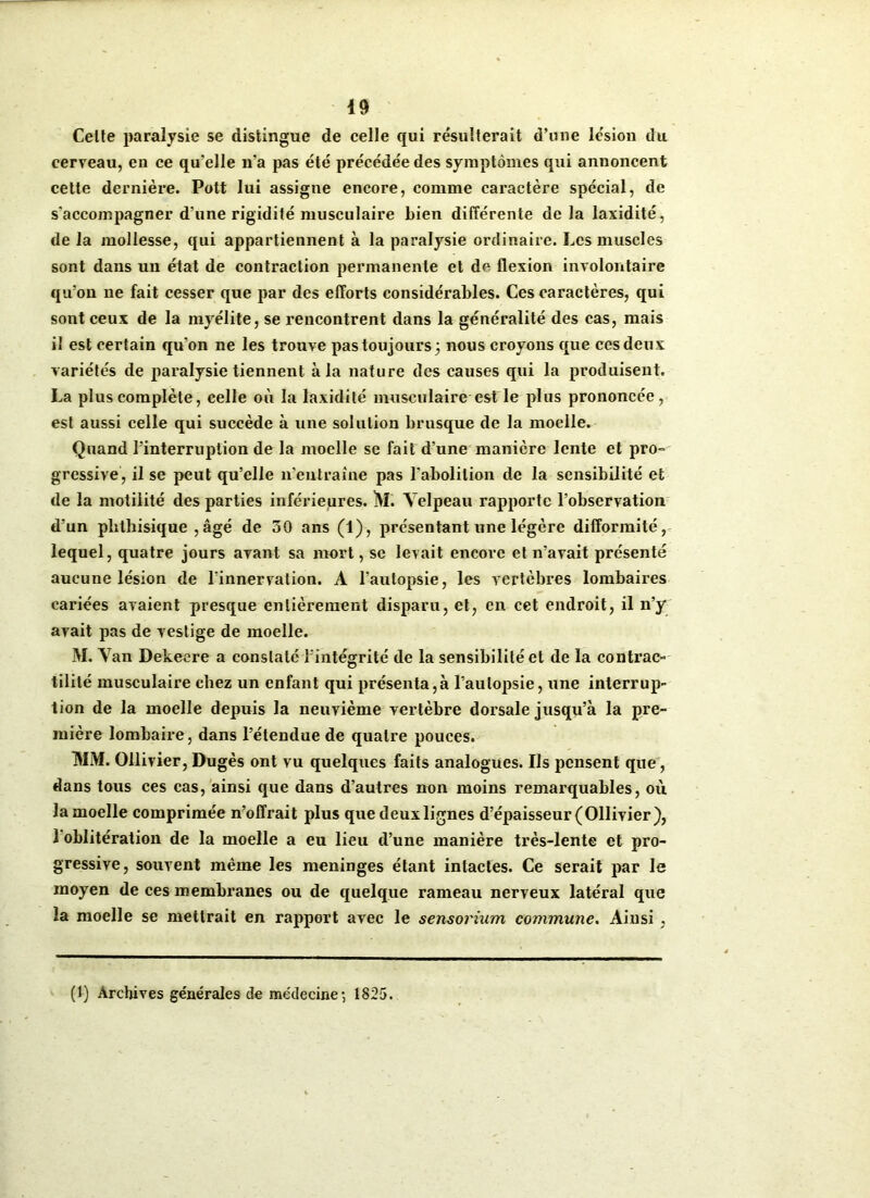 Celte paralysie se distingue de celle qui résulterait d’une lésion du cerveau, en ce qu’elle n’a pas été précédée des symptômes qui annoncent cette dernière. Pott lui assigne encore, comme caractère spécial, de s'accompagner d'une rigidité musculaire bien différente de la laxidité, de la mollesse, qui appartiennent à la paralysie ordinaire. Les muscles sont dans un état de contraction permanente et de flexion involontaire qu’on ne fait cesser que par des efforts considérables. Ces caractères, qui sont ceux de la myélite, se rencontrent dans la généralité des cas, mais il est certain qu’on ne les trouve pas toujours ; nous croyons que ces deux variétés de paralysie tiennent à la nature des causes qui la produisent. La plus complète, celle où la laxidité musculaire est le plus prononcée, est aussi celle qui succède à une solution brusque de la moelle. Quand l'interruption de la moelle se fait d’une manière lente et pro- gressive, il se peut qu’elle n’entraîne pas l'abolition de la sensibilité et de la motilité des parties inférieures. M. Velpeau rapporte l’observation d’un phthisique ,âgé de 30 ans (1), présentant une légère difformité, lequel, quatre jours avant sa mort, se levait encore et n’avait présenté aucune lésion de l’innervation. A l’autopsie, les vertèbres lombaires cariées avaient presque entièrement disparu, et, en cet endroit, il n’y avait pas de vestige de moelle. M. Van Dekeere a constaté l’intégrité de la sensibilité et de la contrac» tililé musculaire chez un enfant qui présenta,à l’autopsie, une interrup- tion de la moelle depuis la neuvième vertèbre dorsale jusqu’à la pre- mière lombaire, dans l’étendue de quatre pouces. MM. Ollivier, Dugès ont vu quelques faits analogues. Ils pensent que, dans tous ces cas, ainsi que dans d’autres non moins remarquables, où la moelle comprimée n’offrait plus que deux lignes d’épaisseur (Ollivier), 1 oblitération de la moelle a eu lieu d’une manière très-lente et pro- gressive, souvent même les méningés étant intactes. Ce serait par le moyen de ces membranes ou de quelque rameau nerveux latéral que la moelle se mettrait en rapport avec le sensorium commune. Ainsi, (1) Archives générales de médecine-, 1825.