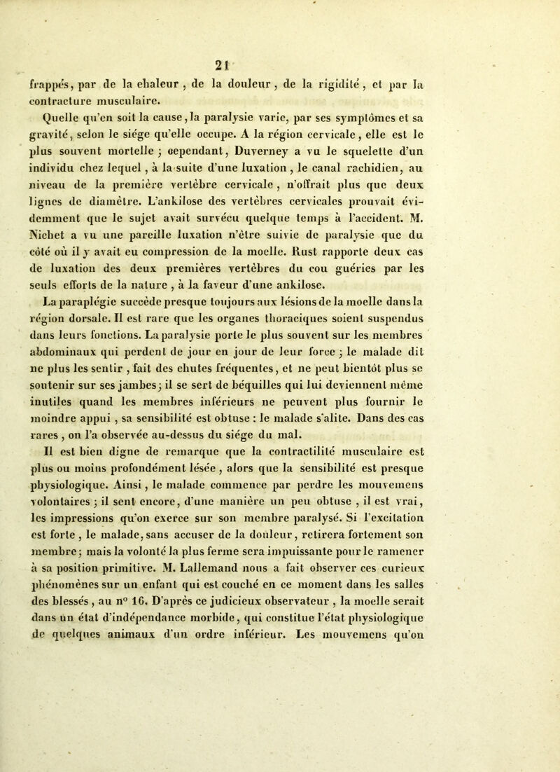 frappes, par de la chaleur , de la douleur, de la rigidité, et par la contracture musculaire. Quelle qu’en soit la cause, la paralysie varie, par ses symptômes et sa gravité, selon le siège qu’elle occupe. A la région cervicale, elle est le plus souvent mortelle 3 cependant, Duverney a vu le squelette d’un individu chez lequel, à la suite d’une luxation , le canal rachidien, au niveau de la première vertèbre cervicale , n’offrait plus que deux lignes de diamètre. L’ankilose des vertèbres cervicales prouvait évi- demment que le sujet avait survécu quelque temps à l’accident. M. Nicliet a vu une pareille luxation n’ètre suivie de paralysie que du côté où il y avait eu compression de la moelle. Rust rapporte deux cas de luxation des deux premières vertèbres du cou guéries par les seuls efforts de la nature , à la faveur d’une ankilose. La paraplégie succède presque toujours aux lésions de la moelle dans la région dorsale. Il est rare que les organes thoraciques soient suspendus dans leurs fonctions. La paralysie porte le plus souvent sur les membres abdominaux qui perdent de jour en jour de leur force 3 le malade dit ne plus les sentir , fait des chutes fréquentes, et ne peut bientôt plus se soutenir sur ses jambes3 il se sert de béquilles qui lui deviennent même inutiles quand les membres inférieurs ne peuvent plus fournir le moindre appui , sa sensibilité est obtuse : le malade s'alite. Dans des cas rares , on l’a observée au-dessus du siège du mal. Il est bien digne de remarque que la contractilité musculaire est plus ou moins profondément lésée , alors que la sensibilité est presque physiologique. Ainsi, le malade commence par perdre les mouvemens volontaires 3 il sent encore, d’une manière un peu obtuse , il est vrai, les impressions qu’on exerce sur son membre paralysé. Si l’excitation est forte , le malade,sans accuser de la douleur, retirera fortement son membrC3 mais la volonté la plus ferme sera impuissante pour le ramener à sa position primitive. M. Lallemand nous a fait observer ces curieux phénomènes sur un enfant qui est couché en ce moment dans les salles des blessés , au n° IC. D’après ce judicieux observateur , la moelle serait dans un état d’indépendance morbide, qui constitue l’état physiologique de quelques animaux d’un ordre inférieur. Les mouvemens qu’on