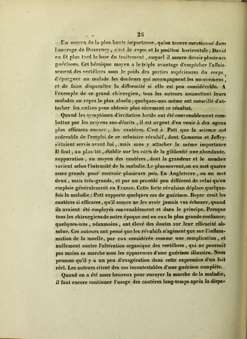 28 Un moyen de la plus haute importance, qu’on trouve mentionne' dans I ouvrage de Du verney, c'est le repos et la position horizontale : David en Ht plus tard la base du traitement , auquel il assure devoir plusieurs guérisons. Cet héroïque moyen a le triple avantage d’empêcher l’affais- sement des vertèbres sous Je poids des parties supérieures du corps .d'épargner au malade les douleurs qui accompagnent les mouvemens , et de faire disparaître la difformité si elle est peu considérable. A l’exemple de ce grand chirurgien, tous les auteurs soumettent leurs malades au repos le plus absolu ; quelques-uns même ont conseillé d’at- tacher les en fans pour obtenir plus sûrement ce résultat. Quand les symptômes d’irritation locale out été convenablement com- battus par les moyens su s-décri ts , il est urgent d’en venir à des agens plus efficaces encore , les cautères. C'est à Polt que la science est redevable de l’emploi de ce salutaire révulsif, dont Cameron et Jeffry* ^étaient servis avant lui,,mais sans y attacher la même importance II faut, au plus tôt,.établir sur les côtés de la gibbosité une abondante, suppuration , au moyen des cautères , dont la grandeur et le nombre varient selon l’intensité de la maladie. Le plus souvent,on en met quatre assez grands pour recevoir plusieurs pois. En Angleterre , on en met deux , mais très-grands, et par un procédé peu différent de celui qu’on emploie généralement en France. Cette forte révulsion déplace quelque- fois la maladie : Pott rapporte quelques eas de guérison. Boyer croit les cautères si efficaces, qu’il assure ne les avoir jamais vus échouer, quand ils avaient été employés convenablement et dans le principe. .Presque tous les chirurgiens de notre époque ont en eux la plus grande confiance; quelques-uns , néanmoins, ont élevé des doutes sur leur efficacité ab- solue. Ces auteurs ont pensé que les révulsifs n’agissent que sur l’inflam- mation de la moelle, par eux considérée comme une complication, et nullement contre l’altération organique des vertèbres , qui ne poursuit pas moins sa marche sous les apparences d’une guérison illusoire. Nous pensons qu’il y a un peu d’exagération dans cette expression d’un fait réel. Les auteurs citent des cas incontestables d’une guérison complète. Quand on a été assez heureux pour enrayer la marche delà maladie, il faut encore continuer l’usage des cautères long-temps après la dispa-