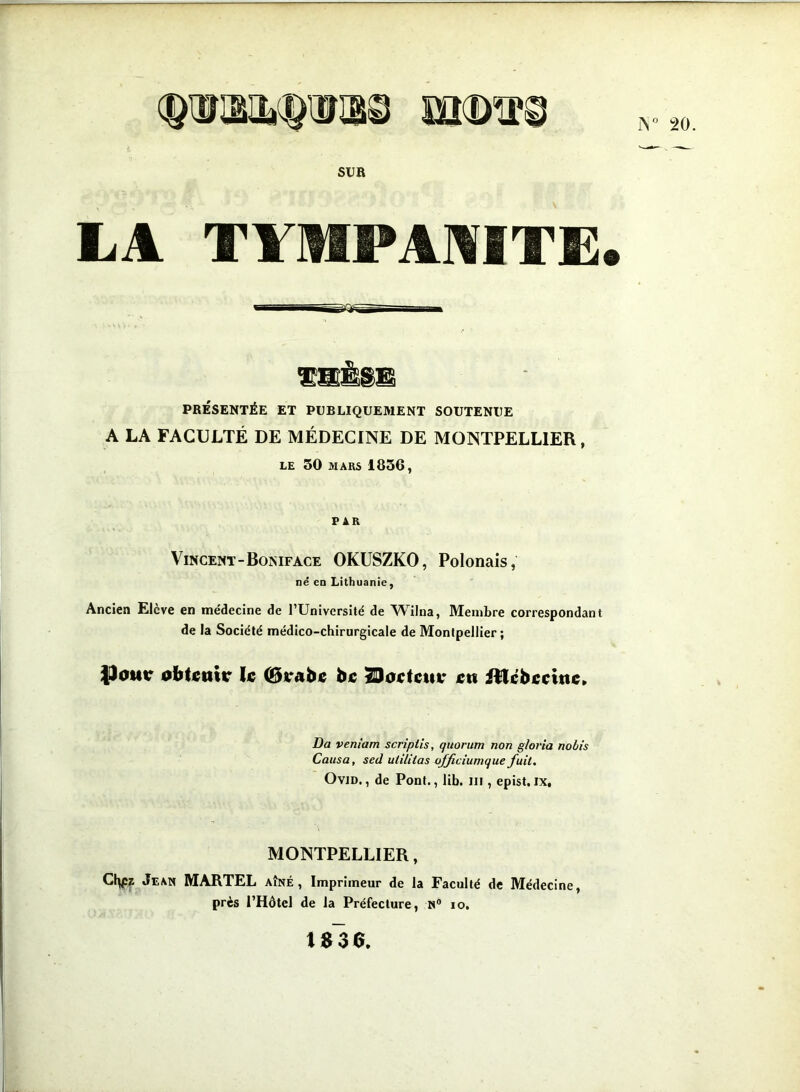 IS° 20 SUR LA TYMPANITE. S8É8B PRÉSENTÉE ET PUBLIQUEMENT SOUTENUE A LA FACULTÉ DE MÉDECINE DE MONTPELLIER, LE 50 MARS 1856, PAR Vincent-Bomface OKUSZKO, Polonais, né en Lithuanie, Ancien Elevé en médecine de l’Université de ^Vilna, Membre correspondant de la Société médico-chirurgicale de Montpellier; {Jouir obtenir le (Brabe be ÎDoctcuu en ittébecine. Da veniam scripiis, quorum non gloria nobis Causa, sed utiliias ojficiumque fuit. Ovid., de Pont., lib. ni, epist.ix, MONTPELLIER, Cty:z Jean MARTEL AÎNÉ, Imprimeur de la Faculté de Médecine, près l’Hôtel de la Préfecture, N° io. 1S36.