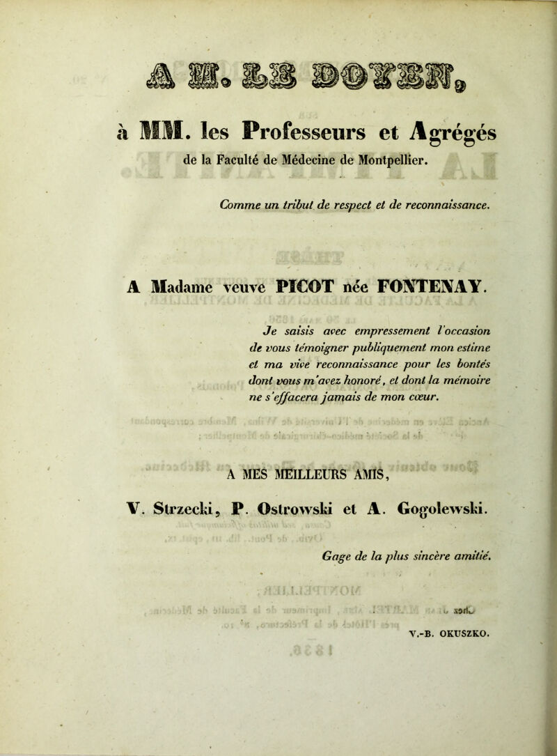 à MM. les Professeurs et Agrégés de la Faculté de Médecine de Montpellier. Comme un tribut de respect et de reconnaissance. A Madame veuve PICOT née FONTENAY. Je saisis avec empressement l’occasion de vous témoigner publiquement mon estime et ma vive reconnaissance pour les bontés dont vous m’avez, honoré, et dont la mémoire ne s’effacera jamais de mon cœur. . a! : • . * , t. . A MES MEILLEURS AMIS, V. Strzecki, P. Ostrowski et A. Gogolewski. Gage de la plus sincère amitié. t» V.-B. OKUSZKO.