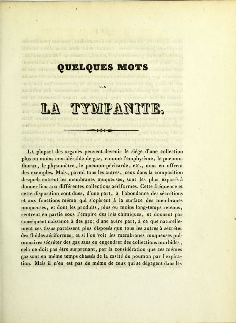 QUELQUES MOTS su». M WfflMHim ■-=>1 0 t La plupart des organes peuvent devenir le siège d’une collection plus ou moins considérable de gaz, comme l’emphysème, le pneumo- thorax , le physomètre, le pneumo-péricardc, etc., nous en offrent des exemples. Mais, parmi tous les autres, ceux dans la composition desquels entrent les membranes muqueuses, sont les plus exposés à donner lieu aux différentes collections aériformes. Cette fréquence et cette disposition sont dues, d’une part, à l’abondance des sécrétions et aux fonctions même qui s’opèrent à la surface des membranes muqueuses, et dont les produits, plus ou moins long-temps retenus, rentrent en partie sous l’empire des lois chimiques, et donnent par conséquent naissance à des gaz; d’une autre part, à ce que naturelle- ment ces tissus paraissent plus disposés que tous les autres à sécréter des fluides aériformes ; et si l’on voit les membranes muqueuses pul- monaires sécréter des gaz sans en engendrer des collections morbides, cela ne doit pas être surprenant, par la considération que ces mêmes gaz sont en même temps chassés de la cavité du poumon par l’expira- tion. Mais il n’en est pas de même de ceux qui se dégagent dans les