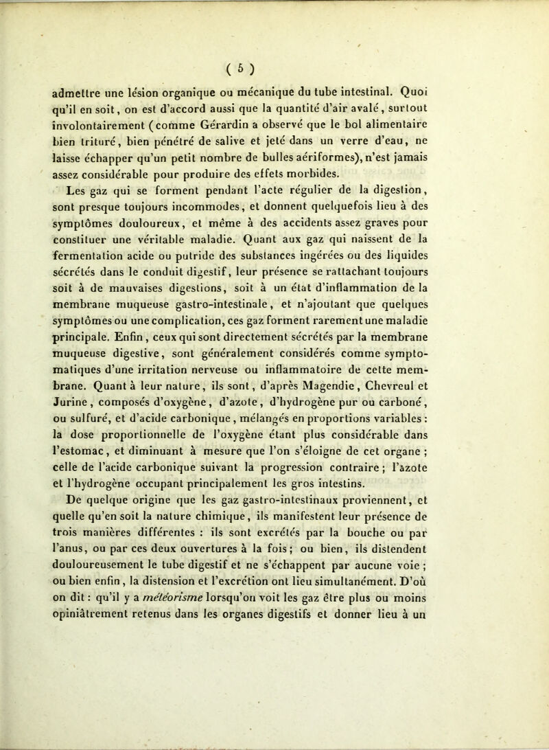 admettre une lésion organique ou mécanique du tube intestinal. Quoi qu’il en soit, on est d’accord aussi que la quantité' d’air avale', surtout involontairement (comme Ge'rardin a observe' que le bol alimentaire bien trituré, bien pénétré de salive et jeté dans un verre d’eau, ne laisse échapper qu’un petit nombre de bulles aériformes), n’est jamais assez considérable pour produire des effets morbides. Les gaz qui se forment pendant l’acte régulier de la digestion, sont presque toujours incommodes, et donnent quelquefois lieu à des symptômes douloureux, et même à des accidents assez graves pour constituer une véritable maladie. Quant aux gaz qui naissent de la fermentation acide ou putride des substances ingérées ou des liquides sécrétés dans le conduit digestif, leur présence se rattachant toujours soit à de mauvaises digestions, soit à un état d’inflammation de la membrane muqueuse gastro-intestinale, et n’ajoutant que quelques symptômes ou une complication, ces gaz forment rarement une maladie principale. Enfin, ceux qui sont directement sécrétés par la membrane muqueuse digestive, sont généralement considérés comme sympto- matiques d’une irritation nerveuse ou inflammatoire de cette mem- brane. Quanta leur nature, ils sont, d’après Magendie, Chevreul et Jurine , composés d’oxygène , d’azote, d’hydrogène pur ou carboné, ou sulfuré, et d’acide carbonique , mélangés en proportions variables : la dose proportionnelle de l’oxygène étant plus considérable dans l’estomac, et diminuant à mesure que l’on s’éloigne de cet organe ; celle de l’acide carbonique suivant la progression contraire ; l’azote et l’hydrogène occupant principalement les gros intestins. De quelque origine que les gaz gastro-intestinaux proviennent, et quelle qu’en soit la nature chimique, ils manifestent leur présence de trois manières différentes : ils sont excrétés par la bouche ou par l’anus, ou par ces deux ouvertures à la fois; ou bien, ils distendent douloureusement le tube digestif et ne s’échappent par aucune voie ; ou bien enfin , la distension et l’excrétion ont lieu simultanément. D’où on dit : qu’il y a météorisme lorsqu’on voit les gaz être plus ou moins opiniâtrement retenus dans les organes digestifs et donner lieu à un