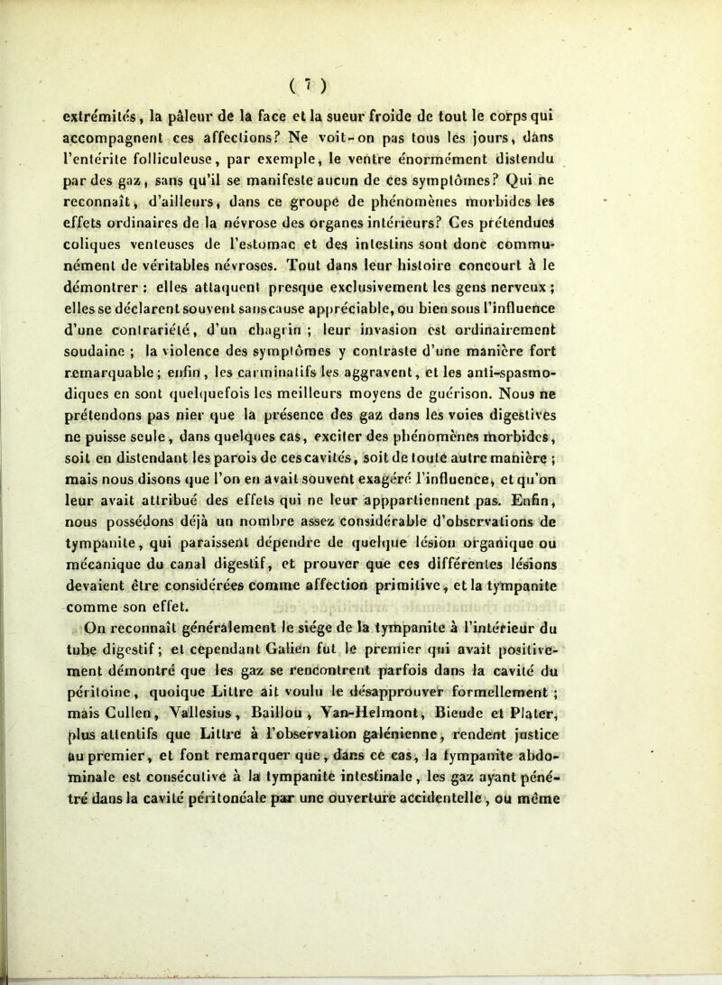 extrémités, la pâleur de la face et la sueur froide de tout le corps qui accompagnent ces affections? Ne voit-on pas tous les jours, dans l’entérite folliculeuse, par exemple, le ventre énormément distendu par des gaz, sans qu’il se manifeste aucun de ces symptômes? Qui ne reconnaît, d’ailleurs, dans ce groupe de phénomènes morbides les effets ordinaires de la névrose des organes intérieurs? Ces prétendues coliques venteuses de l’estomac et des intestins sont donc cemmu- nément de véritables névroses. Tout dans leur histoire concourt à le démontrer : elles attaquent presque exclusivement les gens nerveux ; elles se déclarent souvent sanscause appréciable, ou bien sous l’influence d’une contrariété, d’un chagrin; leur invasion est ordinairement soudaine ; la violence des symptômes y contraste d’une manière fort remarquable; enfin, les carminatifs les aggravent, et les anti-spasmo- diques en sont quelquefois les meilleurs moyens de guérison. Nous ne prétendons pas nier que la présence des gaz dans les voies digestives ne puisse seule, dans quelques cas, exciter des phénomènes rborbidcs, soit en distendant les parois de ces cavités, soit de toute autre manière ; mais nous disons que l’on en avait souvent exagéré l’influence, et qu’on leur avait attribué des effets qui ne leur appparlienrient pas. Enfin, nous possédons déjà un nombre assez considérable d’observations de tympanite, qui paraissent dépendre de quelque lésion organique ou mécanique du canal digestif, et prouver que ces différentes lésions devaient être considérées comme affection primitive, et la tympanite comme son effet. On reconnaît généralement le siège de la tympanite à l’intérieur du tube digestif ; et cependant Galien fut le premier qui avait positive- ment démontré que les gaz se rencontrent parfois dans la cavité du péritoine, quoique Littré ait voulu le désapprouver formellement ; maisCullen, Vallesius, Baillou , Yan-Helmont, Bieude et Plater, plus attentifs que Littré à l’observation galénienne, rendent justice üu premier, et font remarquer que, dans ce cas, la tympanite abdo- minale est consécutive à la tympanite intestinale , les gaz ayant péné- tré dans la cavité péritonéale par une ouverture accidentelle, ou même