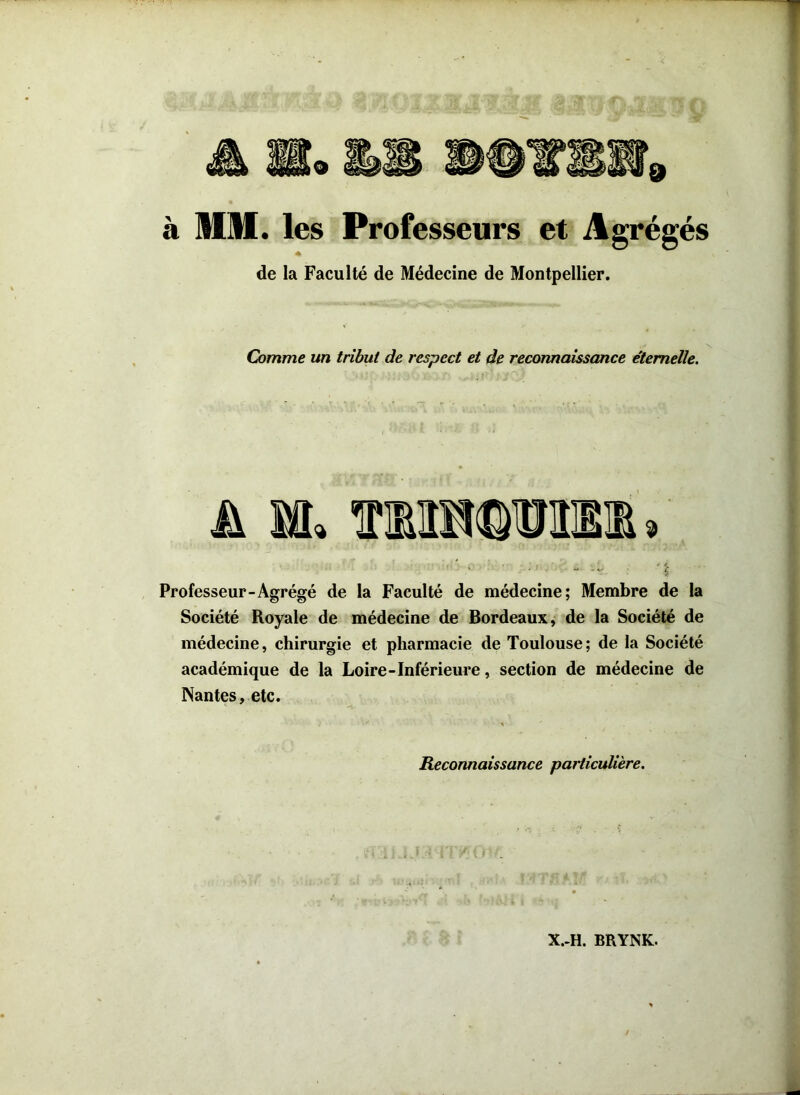 à MM. les Professeurs et Agrégés de la Faculté de Médecine de Montpellier. Comme un tribut de respect et de reconnaissance étemelle. A îfl. Professeur “Agrégé de la Faculté de médecine; Membre de la Société Royale de médecine de Bordeaux, de la Société de médecine, chirurgie et pharmacie de Toulouse; de la Société académique de la Loire-Inférieure, section de médecine de Nantes, etc. Reconnaissance particulière. X.-H. BRYNK.