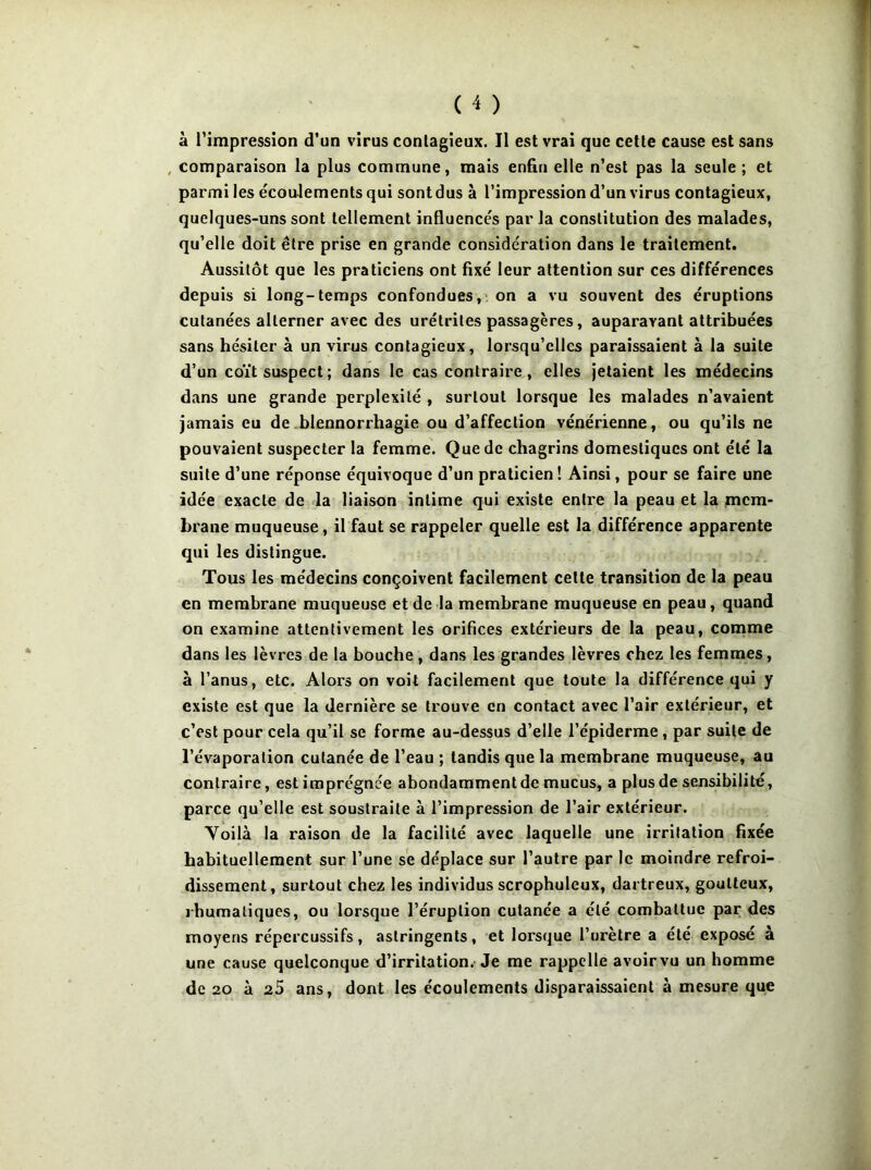 à l’impression d’un virus contagieux. Il est vrai que cette cause est sans , comparaison la plus commune, mais enfin elle n’est pas la seule ; et parmi les écoulements qui sont dus à l’impression d’un virus contagieux, quelques-uns sont tellement influencés par la constitution des malades, qu’elle doit être prise en grande considération dans le traitement. Aussitôt que les praticiens ont fixé leur attention sur ces différences depuis si long-temps confondues,' on a vu souvent des éruptions cutanées alterner avec des urétrites passagères, auparavant attribuées sans hésiter à un virus contagieux, lorsqu’elles paraissaient à la suite d’un coït suspect; dans le cas contraire, elles jetaient les médecins dans une grande perplexité , surtout lorsque les malades n’avaient jamais eu de .blennorrhagie ou d’affection vénérienne, ou qu’ils ne pouvaient suspecter la femme. Que de chagrins domestiques ont été la suite d’une réponse équivoque d’un praticien! Ainsi, pour se faire une idée exacte de la liaison intime qui existe entre la peau et la mem- brane muqueuse, il faut se rappeler quelle est la différence apparente qui les distingue. Tous les médecins conçoivent facilement cette transition de la peau en membrane muqueuse et de la membrane muqueuse en peau, quand on examine attentivement les orifices extérieurs de la peau, comme dans les lèvres de la bouche , dans les grandes lèvres chez les femmes, à l’anus, etc. Alors on voit facilement que toute la différence qui y existe est que la dernière se trouve en contact avec l’air extérieur, et c’est pour cela qu’il se forme au-dessus d’elle l’épiderme, par suite de l’évaporation cutanée de l’eau ; tandis que la membrane muqueuse, au contraire, estimprégnée abondaramentde mucus, a plus de sensibilité, parce qu’elle est soustraite à l’impression de l’air extérieur. Voilà la raison de la facilité avec laquelle une irritation fixée habituellement sur l’une se déplace sur l’autre par le moindre refroi- dissement, surtout chez les individus scrophuleux, dartreux, goutteux, rhumaliques, ou lorsque l’éruption cutanée a été combattue par des moyens répercussifs, astringents, et lorsque l’urètre a été exposé à une cause quelconque d’irritation.-Je me rappelle avoir vu un homme de 20 à 25 ans, dont les écoulements disparaissaient à mesure que