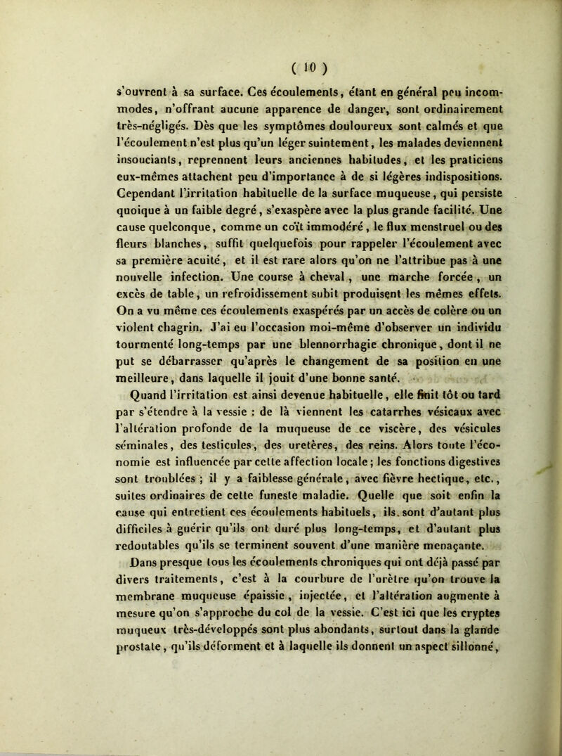 s’ouvrenl à sa surface. Ces écoulemenls, étant en général peu incom- modes, n'offrant aucune apparence de danger, sont ordinairement très-négligés. Dès que les symptômes douloureux sont calmés et que l’écoulement n’est plus qu’un léger suintement, les malades deviennent insouciants, reprennent leurs anciennes habitudes, et les praticiens eux-mêmes attachent peu d’importance à de si légères indispositions. Cependant l’irritation habituelle de la surface muqueuse, qui persiste quoique à un faible degré , s’exaspère avec la plus grande facilité. Une cause quelconque, comme un coït immodéré, le flux menstruel ou des fleurs blanches, suffit quelquefois pour rappeler l’écoulement avec sa première acuité, et il est rare alors qu’on ne l’attribue pas à une nouvelle infection. Une course à cheval, une marche forcée , un excès de table, un refroidissement subit produisent les mêmes effets. On a vu même ces écoulements exaspérés par un accès de colère ou un violent chagrin. J’ai eu l’occasion moi-même d’observer un individu tourmenté long-temps par une blennorrhagie chronique, dont il ne put se débarrasser qu’après le changement de sa position eu une meilleure, dans laquelle il jouit d’une bonne santé. < Quand l’irritation est ainsi devenue habituelle, elle finit tôt ou tard par s’étendre à la vessie : de là viennent les catarrhes vésicaux avec l’altération profonde de la muqueuse de ,ce viscère, des vésicules séminales, des testicules, des uretères, des reins. Alors tonte l’éco- nomie est influencée par cette affection locale; les fonctions digestives sont troublées ; il y a faiblesse générale, avec fièvre hectique, etc., suites ordinaires de cette funeste maladie. Quelle que soit enfin la cause qui entretient ces écoulements habituels, ils.sont d^aulant plus difficiles à guérir qu’ils ont duré plus long-temps, et d’autant plus redoutables qu’ils se terminent souvent d’une manière menaçante. Dans presque tous les écoulements chroniques qui ont déjà passé par divers traitements, c’est à la courbure de l’urètre qu’on trouve la membrane muqueuse épaissie, injectée, et l’altération augmente à mesure qu’on s’approche du col de la vessie. C’est ici que les cryptes muqueux très-développés sont plus abondants, surtout dans la glande prostate, qu’ils déforment et à laquelle ils donnent nn aspect sillonné,